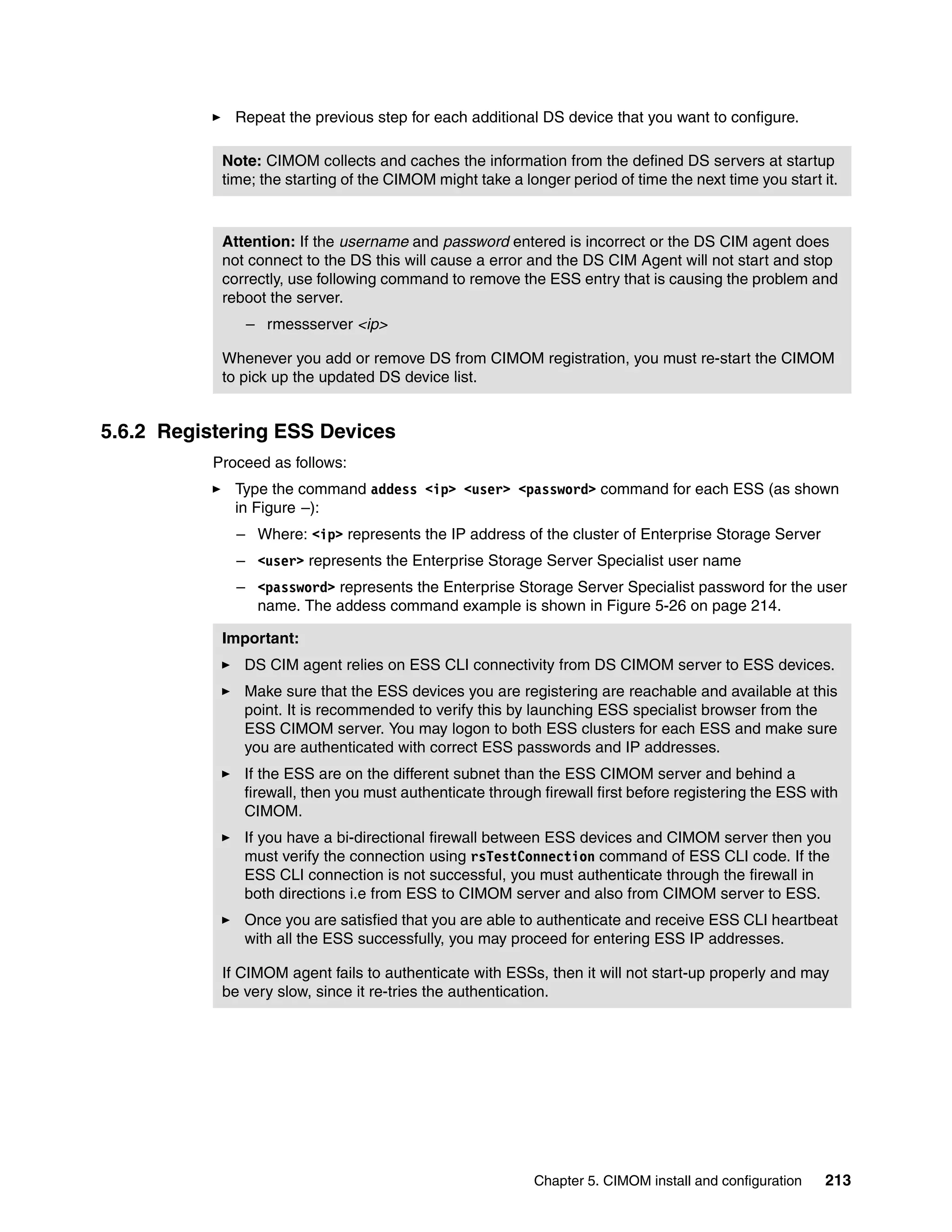 Repeat the previous step for each additional DS device that you want to configure.

            Note: CIMOM collects and caches the information from the defined DS servers at startup
            time; the starting of the CIMOM might take a longer period of time the next time you start it.



            Attention: If the username and password entered is incorrect or the DS CIM agent does
            not connect to the DS this will cause a error and the DS CIM Agent will not start and stop
            correctly, use following command to remove the ESS entry that is causing the problem and
            reboot the server.
               – rmessserver <ip>

            Whenever you add or remove DS from CIMOM registration, you must re-start the CIMOM
            to pick up the updated DS device list.


5.6.2 Registering ESS Devices
           Proceed as follows:
              Type the command addess <ip> <user> <password> command for each ESS (as shown
              in Figure –):
              – Where: <ip> represents the IP address of the cluster of Enterprise Storage Server
              – <user> represents the Enterprise Storage Server Specialist user name
              – <password> represents the Enterprise Storage Server Specialist password for the user
                name. The addess command example is shown in Figure 5-26 on page 214.

            Important:
               DS CIM agent relies on ESS CLI connectivity from DS CIMOM server to ESS devices.
               Make sure that the ESS devices you are registering are reachable and available at this
               point. It is recommended to verify this by launching ESS specialist browser from the
               ESS CIMOM server. You may logon to both ESS clusters for each ESS and make sure
               you are authenticated with correct ESS passwords and IP addresses.
               If the ESS are on the different subnet than the ESS CIMOM server and behind a
               firewall, then you must authenticate through firewall first before registering the ESS with
               CIMOM.
               If you have a bi-directional firewall between ESS devices and CIMOM server then you
               must verify the connection using rsTestConnection command of ESS CLI code. If the
               ESS CLI connection is not successful, you must authenticate through the firewall in
               both directions i.e from ESS to CIMOM server and also from CIMOM server to ESS.
               Once you are satisfied that you are able to authenticate and receive ESS CLI heartbeat
               with all the ESS successfully, you may proceed for entering ESS IP addresses.

            If CIMOM agent fails to authenticate with ESSs, then it will not start-up properly and may
            be very slow, since it re-tries the authentication.




                                                           Chapter 5. CIMOM install and configuration   213
 