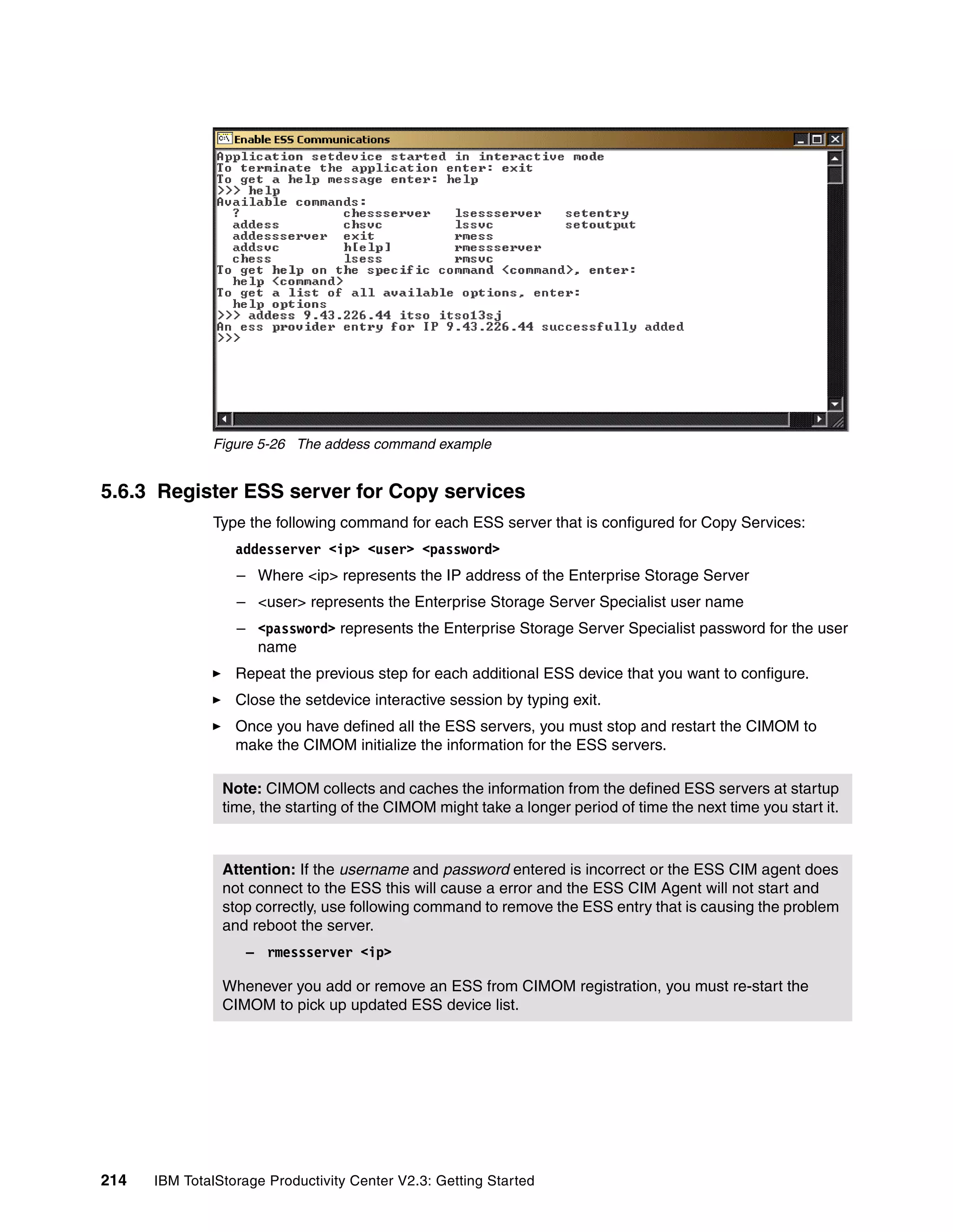 Figure 5-26 The addess command example


5.6.3 Register ESS server for Copy services
              Type the following command for each ESS server that is configured for Copy Services:
                  addesserver <ip> <user> <password>
                  – Where <ip> represents the IP address of the Enterprise Storage Server
                  – <user> represents the Enterprise Storage Server Specialist user name
                  – <password> represents the Enterprise Storage Server Specialist password for the user
                    name
                  Repeat the previous step for each additional ESS device that you want to configure.
                  Close the setdevice interactive session by typing exit.
                  Once you have defined all the ESS servers, you must stop and restart the CIMOM to
                  make the CIMOM initialize the information for the ESS servers.

                Note: CIMOM collects and caches the information from the defined ESS servers at startup
                time, the starting of the CIMOM might take a longer period of time the next time you start it.



                Attention: If the username and password entered is incorrect or the ESS CIM agent does
                not connect to the ESS this will cause a error and the ESS CIM Agent will not start and
                stop correctly, use following command to remove the ESS entry that is causing the problem
                and reboot the server.
                    – rmessserver <ip>

                Whenever you add or remove an ESS from CIMOM registration, you must re-start the
                CIMOM to pick up updated ESS device list.




214   IBM TotalStorage Productivity Center V2.3: Getting Started
 