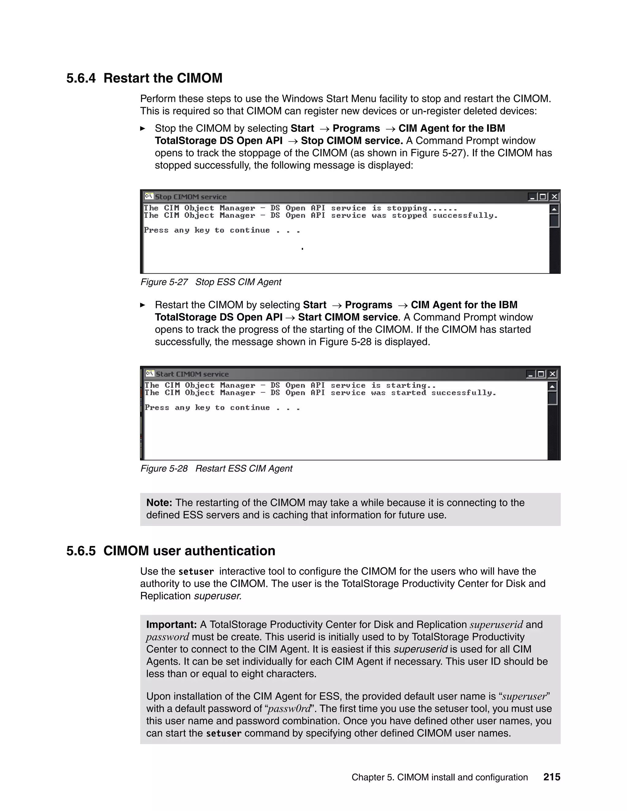 5.6.4 Restart the CIMOM
          Perform these steps to use the Windows Start Menu facility to stop and restart the CIMOM.
          This is required so that CIMOM can register new devices or un-register deleted devices:
             Stop the CIMOM by selecting Start → Programs → CIM Agent for the IBM
             TotalStorage DS Open API → Stop CIMOM service. A Command Prompt window
             opens to track the stoppage of the CIMOM (as shown in Figure 5-27). If the CIMOM has
             stopped successfully, the following message is displayed:




          Figure 5-27 Stop ESS CIM Agent

             Restart the CIMOM by selecting Start → Programs → CIM Agent for the IBM
             TotalStorage DS Open API → Start CIMOM service. A Command Prompt window
             opens to track the progress of the starting of the CIMOM. If the CIMOM has started
             successfully, the message shown in Figure 5-28 is displayed.




          Figure 5-28 Restart ESS CIM Agent


           Note: The restarting of the CIMOM may take a while because it is connecting to the
           defined ESS servers and is caching that information for future use.


5.6.5 CIMOM user authentication
          Use the setuser interactive tool to configure the CIMOM for the users who will have the
          authority to use the CIMOM. The user is the TotalStorage Productivity Center for Disk and
          Replication superuser.

           Important: A TotalStorage Productivity Center for Disk and Replication superuserid and
           password must be create. This userid is initially used to by TotalStorage Productivity
           Center to connect to the CIM Agent. It is easiest if this superuserid is used for all CIM
           Agents. It can be set individually for each CIM Agent if necessary. This user ID should be
           less than or equal to eight characters.

           Upon installation of the CIM Agent for ESS, the provided default user name is “superuser”
           with a default password of “passw0rd”. The first time you use the setuser tool, you must use
           this user name and password combination. Once you have defined other user names, you
           can start the setuser command by specifying other defined CIMOM user names.



                                                         Chapter 5. CIMOM install and configuration   215
 