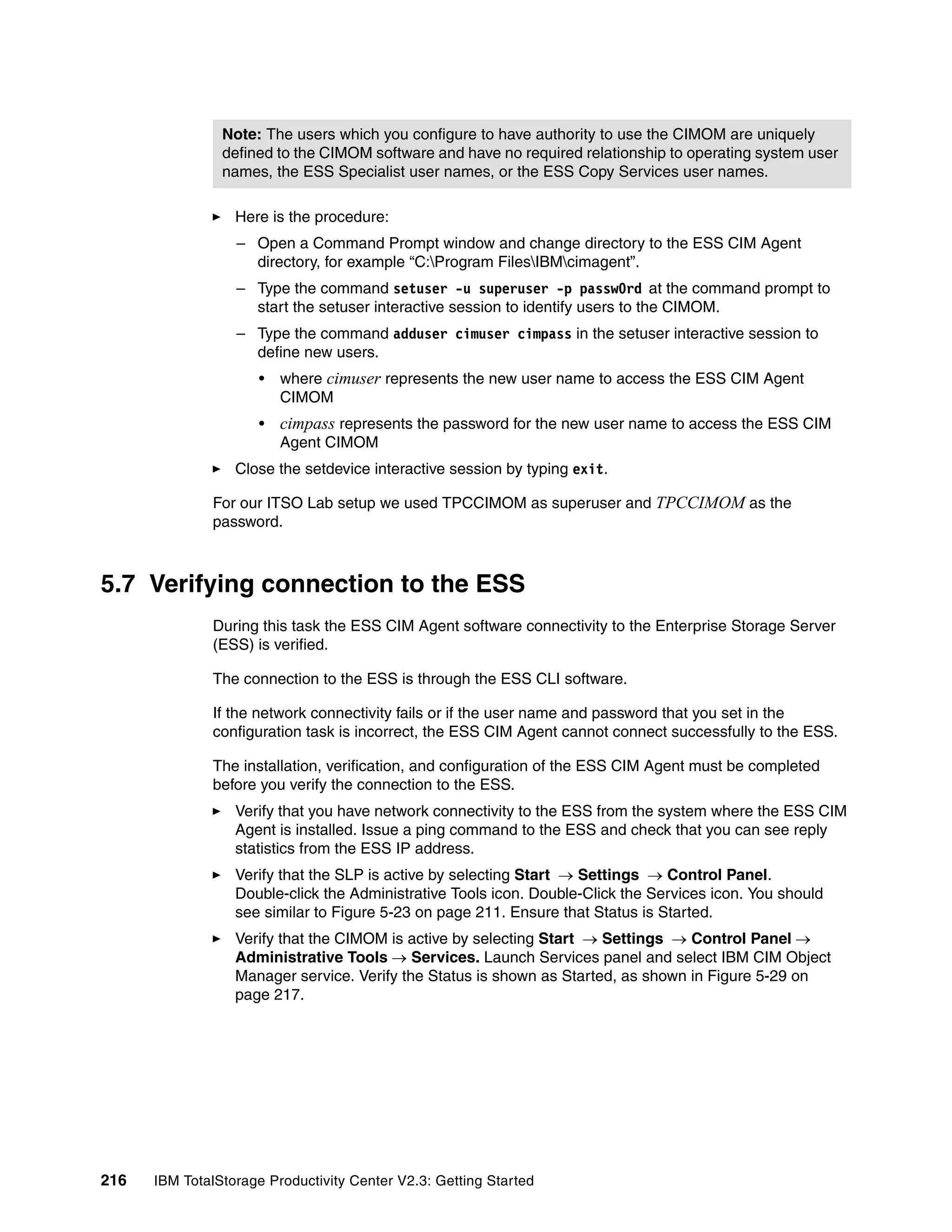 Note: The users which you configure to have authority to use the CIMOM are uniquely
                defined to the CIMOM software and have no required relationship to operating system user
                names, the ESS Specialist user names, or the ESS Copy Services user names.

                  Here is the procedure:
                  – Open a Command Prompt window and change directory to the ESS CIM Agent
                    directory, for example “C:Program FilesIBMcimagent”.
                  – Type the command setuser -u superuser -p passw0rd at the command prompt to
                    start the setuser interactive session to identify users to the CIMOM.
                  – Type the command adduser cimuser cimpass in the setuser interactive session to
                    define new users.
                      •   where cimuser represents the new user name to access the ESS CIM Agent
                          CIMOM
                      •   cimpass represents the password for the new user name to access the ESS CIM
                          Agent CIMOM
                  Close the setdevice interactive session by typing exit.

              For our ITSO Lab setup we used TPCCIMOM as superuser and TPCCIMOM as the
              password.



5.7 Verifying connection to the ESS
              During this task the ESS CIM Agent software connectivity to the Enterprise Storage Server
              (ESS) is verified.

              The connection to the ESS is through the ESS CLI software.

              If the network connectivity fails or if the user name and password that you set in the
              configuration task is incorrect, the ESS CIM Agent cannot connect successfully to the ESS.

              The installation, verification, and configuration of the ESS CIM Agent must be completed
              before you verify the connection to the ESS.
                  Verify that you have network connectivity to the ESS from the system where the ESS CIM
                  Agent is installed. Issue a ping command to the ESS and check that you can see reply
                  statistics from the ESS IP address.
                  Verify that the SLP is active by selecting Start → Settings → Control Panel.
                  Double-click the Administrative Tools icon. Double-Click the Services icon. You should
                  see similar to Figure 5-23 on page 211. Ensure that Status is Started.
                  Verify that the CIMOM is active by selecting Start → Settings → Control Panel →
                  Administrative Tools → Services. Launch Services panel and select IBM CIM Object
                  Manager service. Verify the Status is shown as Started, as shown in Figure 5-29 on
                  page 217.




216   IBM TotalStorage Productivity Center V2.3: Getting Started
 