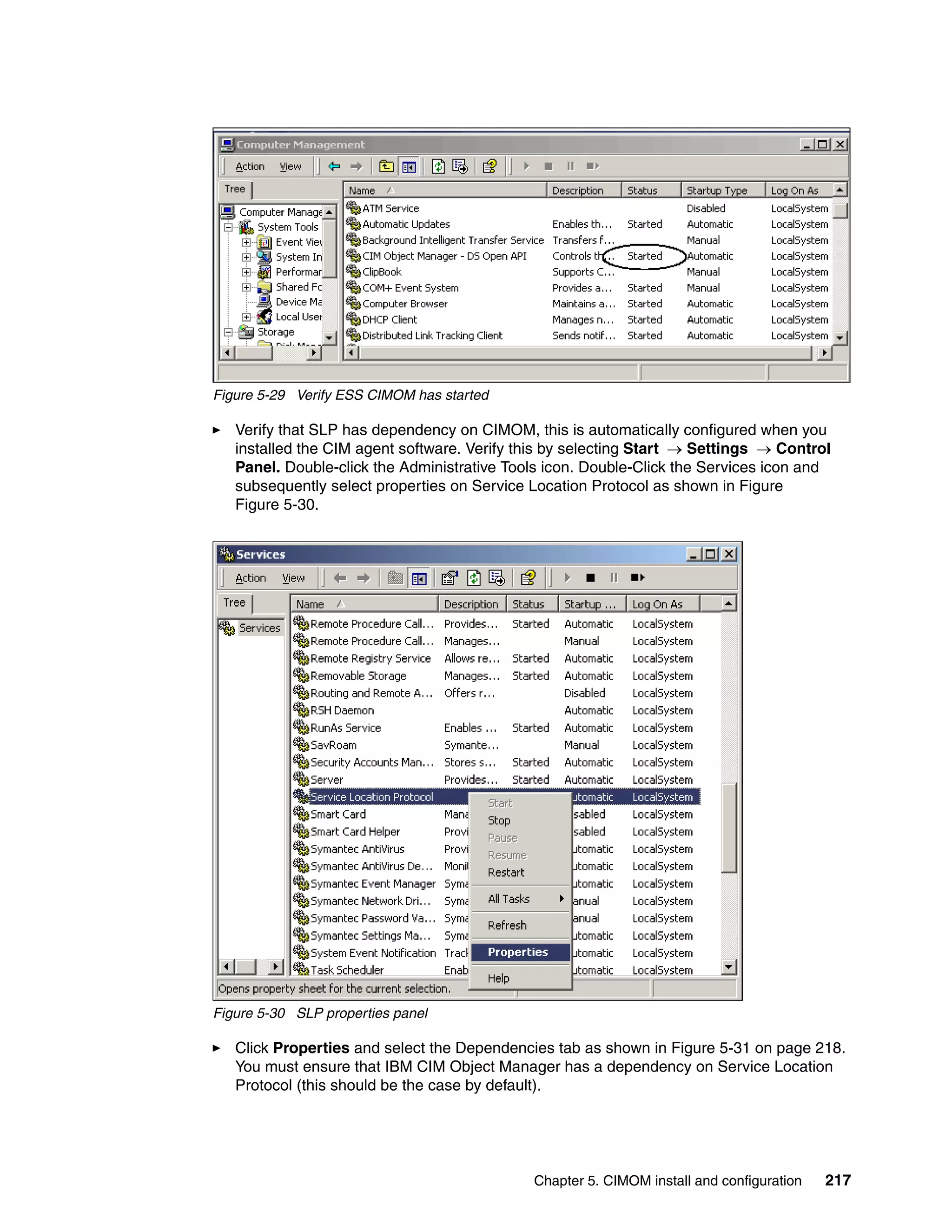Figure 5-29 Verify ESS CIMOM has started

   Verify that SLP has dependency on CIMOM, this is automatically configured when you
   installed the CIM agent software. Verify this by selecting Start → Settings → Control
   Panel. Double-click the Administrative Tools icon. Double-Click the Services icon and
   subsequently select properties on Service Location Protocol as shown in Figure
   Figure 5-30.




Figure 5-30 SLP properties panel

   Click Properties and select the Dependencies tab as shown in Figure 5-31 on page 218.
   You must ensure that IBM CIM Object Manager has a dependency on Service Location
   Protocol (this should be the case by default).




                                             Chapter 5. CIMOM install and configuration   217
 