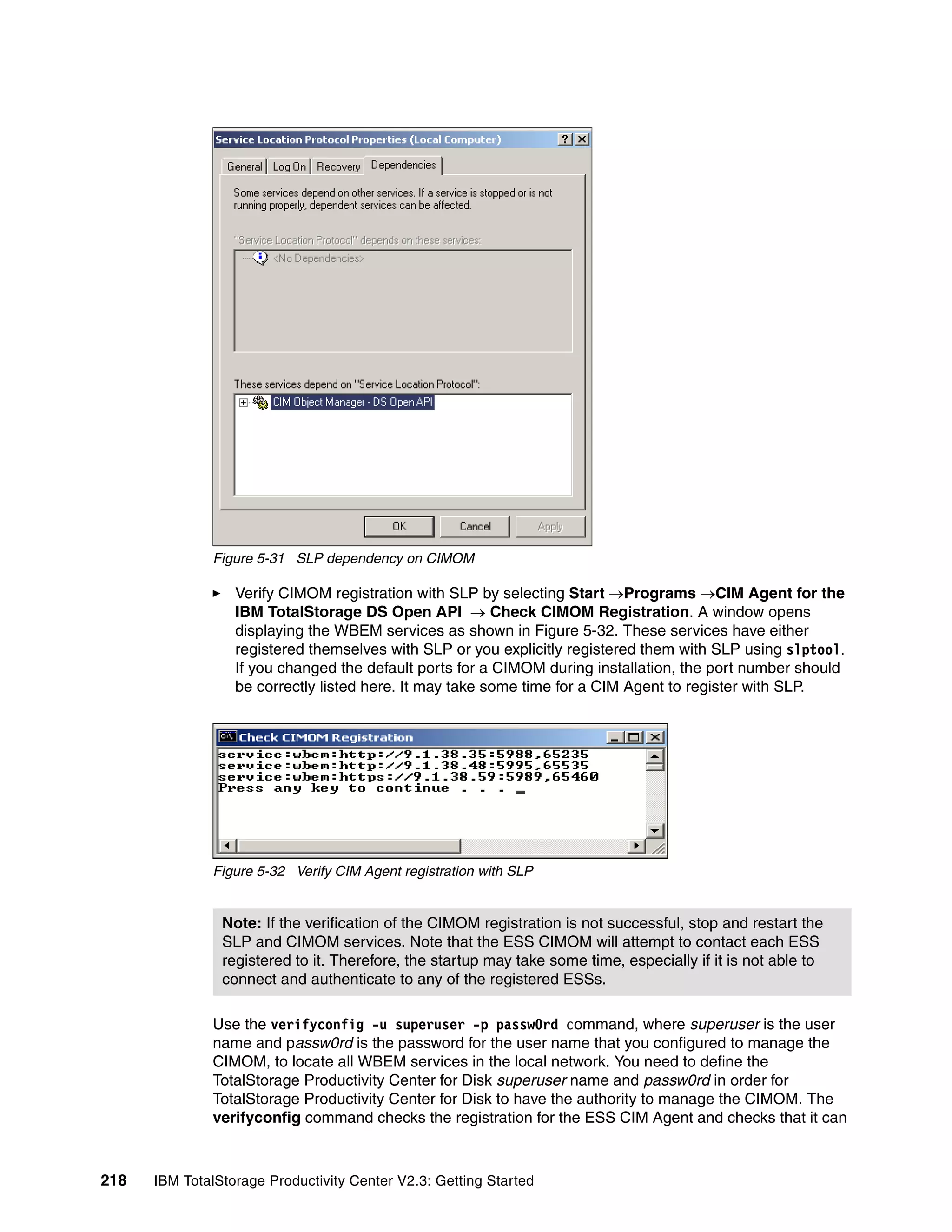 Figure 5-31 SLP dependency on CIMOM

                  Verify CIMOM registration with SLP by selecting Start →Programs →CIM Agent for the
                  IBM TotalStorage DS Open API → Check CIMOM Registration. A window opens
                  displaying the WBEM services as shown in Figure 5-32. These services have either
                  registered themselves with SLP or you explicitly registered them with SLP using slptool.
                  If you changed the default ports for a CIMOM during installation, the port number should
                  be correctly listed here. It may take some time for a CIM Agent to register with SLP.




              Figure 5-32 Verify CIM Agent registration with SLP


                Note: If the verification of the CIMOM registration is not successful, stop and restart the
                SLP and CIMOM services. Note that the ESS CIMOM will attempt to contact each ESS
                registered to it. Therefore, the startup may take some time, especially if it is not able to
                connect and authenticate to any of the registered ESSs.

              Use the verifyconfig -u superuser -p passw0rd command, where superuser is the user
              name and passw0rd is the password for the user name that you configured to manage the
              CIMOM, to locate all WBEM services in the local network. You need to define the
              TotalStorage Productivity Center for Disk superuser name and passw0rd in order for
              TotalStorage Productivity Center for Disk to have the authority to manage the CIMOM. The
              verifyconfig command checks the registration for the ESS CIM Agent and checks that it can



218   IBM TotalStorage Productivity Center V2.3: Getting Started
 