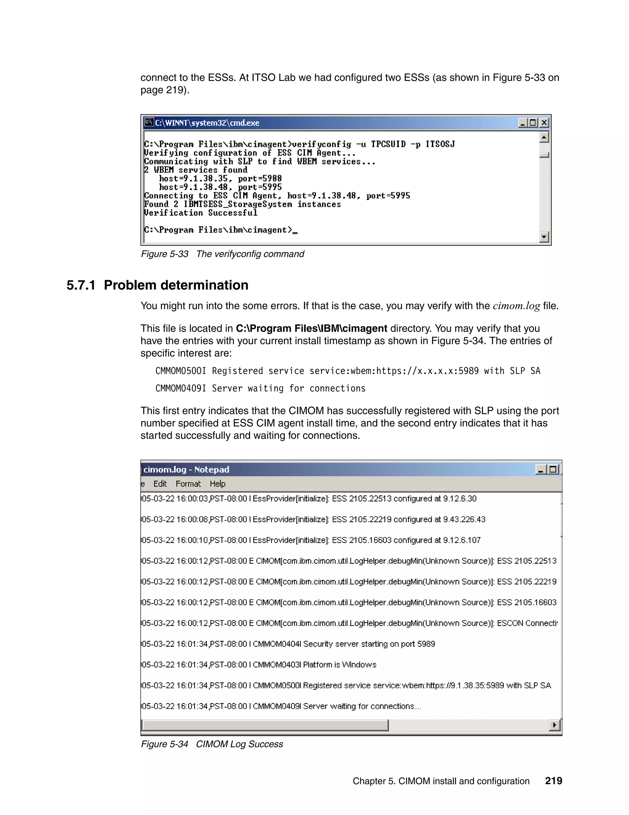 connect to the ESSs. At ITSO Lab we had configured two ESSs (as shown in Figure 5-33 on
          page 219).




          Figure 5-33 The verifyconfig command


5.7.1 Problem determination
          You might run into the some errors. If that is the case, you may verify with the cimom.log file.

          This file is located in C:Program FilesIBMcimagent directory. You may verify that you
          have the entries with your current install timestamp as shown in Figure 5-34. The entries of
          specific interest are:
             CMMOM050OI Registered service service:wbem:https://x.x.x.x:5989 with SLP SA
             CMMOM0409I Server waiting for connections

          This first entry indicates that the CIMOM has successfully registered with SLP using the port
          number specified at ESS CIM agent install time, and the second entry indicates that it has
          started successfully and waiting for connections.




          Figure 5-34 CIMOM Log Success


                                                          Chapter 5. CIMOM install and configuration   219
 