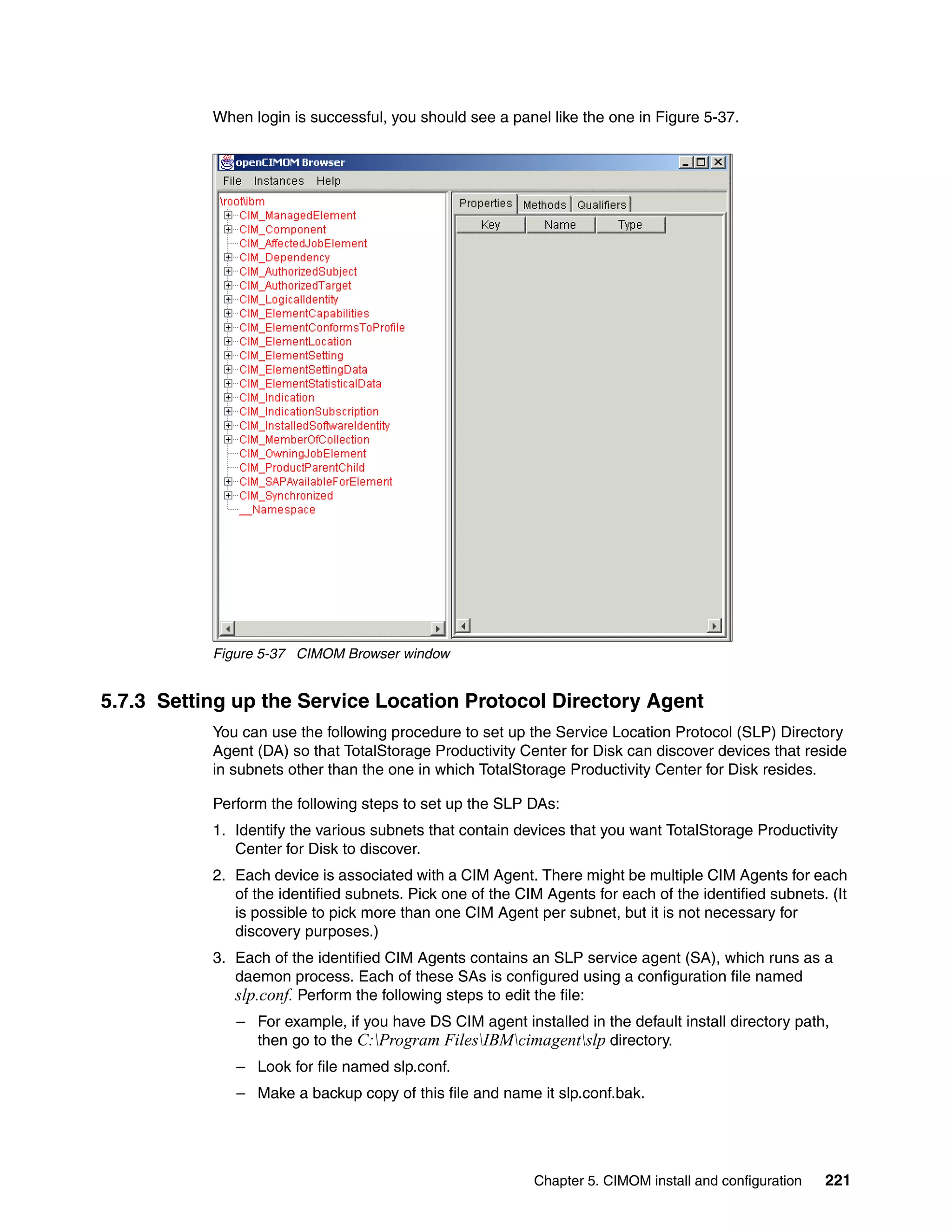 When login is successful, you should see a panel like the one in Figure 5-37.




           Figure 5-37 CIMOM Browser window


5.7.3 Setting up the Service Location Protocol Directory Agent
           You can use the following procedure to set up the Service Location Protocol (SLP) Directory
           Agent (DA) so that TotalStorage Productivity Center for Disk can discover devices that reside
           in subnets other than the one in which TotalStorage Productivity Center for Disk resides.

           Perform the following steps to set up the SLP DAs:
           1. Identify the various subnets that contain devices that you want TotalStorage Productivity
              Center for Disk to discover.
           2. Each device is associated with a CIM Agent. There might be multiple CIM Agents for each
              of the identified subnets. Pick one of the CIM Agents for each of the identified subnets. (It
              is possible to pick more than one CIM Agent per subnet, but it is not necessary for
              discovery purposes.)
           3. Each of the identified CIM Agents contains an SLP service agent (SA), which runs as a
              daemon process. Each of these SAs is configured using a configuration file named
              slp.conf. Perform the following steps to edit the file:
              – For example, if you have DS CIM agent installed in the default install directory path,
                then go to the C:Program FilesIBMcimagentslp directory.
              – Look for file named slp.conf.
              – Make a backup copy of this file and name it slp.conf.bak.




                                                           Chapter 5. CIMOM install and configuration   221
 