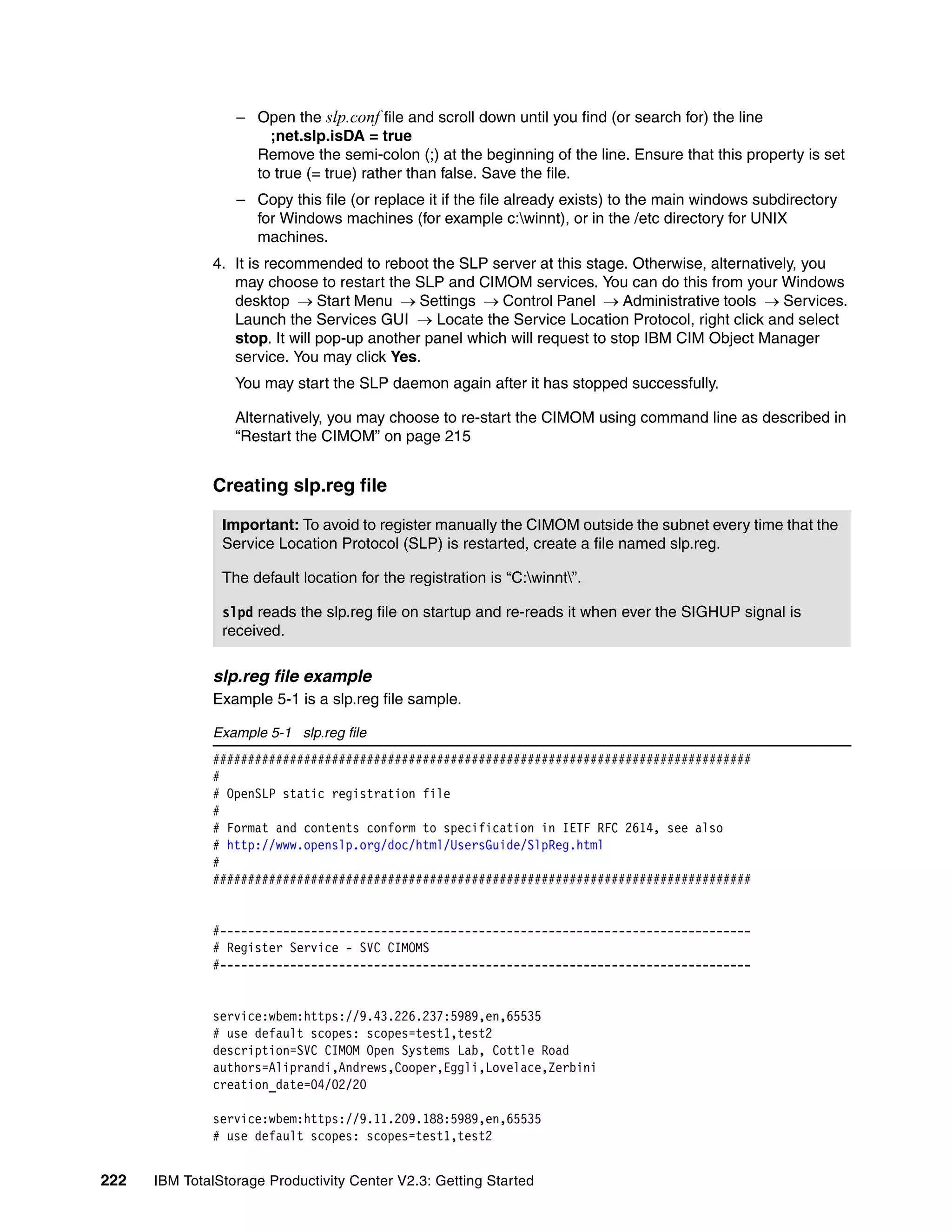 – Open the slp.conf file and scroll down until you find (or search for) the line
                      ;net.slp.isDA = true
                    Remove the semi-colon (;) at the beginning of the line. Ensure that this property is set
                    to true (= true) rather than false. Save the file.
                  – Copy this file (or replace it if the file already exists) to the main windows subdirectory
                    for Windows machines (for example c:winnt), or in the /etc directory for UNIX
                    machines.
              4. It is recommended to reboot the SLP server at this stage. Otherwise, alternatively, you
                 may choose to restart the SLP and CIMOM services. You can do this from your Windows
                 desktop → Start Menu → Settings → Control Panel → Administrative tools → Services.
                 Launch the Services GUI → Locate the Service Location Protocol, right click and select
                 stop. It will pop-up another panel which will request to stop IBM CIM Object Manager
                 service. You may click Yes.
                  You may start the SLP daemon again after it has stopped successfully.

                  Alternatively, you may choose to re-start the CIMOM using command line as described in
                  “Restart the CIMOM” on page 215


              Creating slp.reg file

                Important: To avoid to register manually the CIMOM outside the subnet every time that the
                Service Location Protocol (SLP) is restarted, create a file named slp.reg.

                The default location for the registration is “C:winnt”.

                slpd reads the slp.reg file on startup and re-reads it when ever the SIGHUP signal is
                received.

              slp.reg file example
              Example 5-1 is a slp.reg file sample.

              Example 5-1 slp.reg file
              #############################################################################
              #
              # OpenSLP static registration file
              #
              # Format and contents conform to specification in IETF RFC 2614, see also
              # http://www.openslp.org/doc/html/UsersGuide/SlpReg.html
              #
              #############################################################################


              #----------------------------------------------------------------------------
              # Register Service - SVC CIMOMS
              #----------------------------------------------------------------------------


              service:wbem:https://9.43.226.237:5989,en,65535
              # use default scopes: scopes=test1,test2
              description=SVC CIMOM Open Systems Lab, Cottle Road
              authors=Aliprandi,Andrews,Cooper,Eggli,Lovelace,Zerbini
              creation_date=04/02/20

              service:wbem:https://9.11.209.188:5989,en,65535
              # use default scopes: scopes=test1,test2


222   IBM TotalStorage Productivity Center V2.3: Getting Started
 