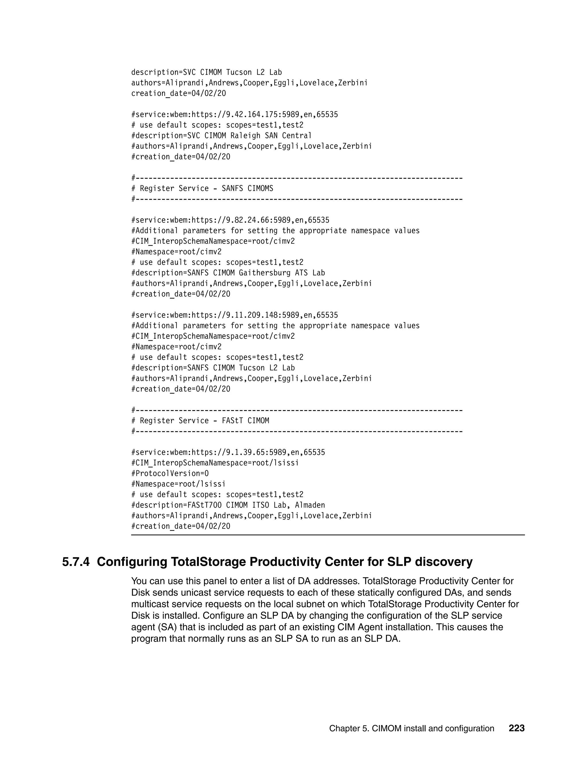 description=SVC CIMOM Tucson L2 Lab
           authors=Aliprandi,Andrews,Cooper,Eggli,Lovelace,Zerbini
           creation_date=04/02/20

           #service:wbem:https://9.42.164.175:5989,en,65535
           # use default scopes: scopes=test1,test2
           #description=SVC CIMOM Raleigh SAN Central
           #authors=Aliprandi,Andrews,Cooper,Eggli,Lovelace,Zerbini
           #creation_date=04/02/20

           #----------------------------------------------------------------------------
           # Register Service - SANFS CIMOMS
           #----------------------------------------------------------------------------

           #service:wbem:https://9.82.24.66:5989,en,65535
           #Additional parameters for setting the appropriate namespace values
           #CIM_InteropSchemaNamespace=root/cimv2
           #Namespace=root/cimv2
           # use default scopes: scopes=test1,test2
           #description=SANFS CIMOM Gaithersburg ATS Lab
           #authors=Aliprandi,Andrews,Cooper,Eggli,Lovelace,Zerbini
           #creation_date=04/02/20

           #service:wbem:https://9.11.209.148:5989,en,65535
           #Additional parameters for setting the appropriate namespace values
           #CIM_InteropSchemaNamespace=root/cimv2
           #Namespace=root/cimv2
           # use default scopes: scopes=test1,test2
           #description=SANFS CIMOM Tucson L2 Lab
           #authors=Aliprandi,Andrews,Cooper,Eggli,Lovelace,Zerbini
           #creation_date=04/02/20

           #----------------------------------------------------------------------------
           # Register Service - FAStT CIMOM
           #----------------------------------------------------------------------------

           #service:wbem:https://9.1.39.65:5989,en,65535
           #CIM_InteropSchemaNamespace=root/lsissi
           #ProtocolVersion=0
           #Namespace=root/lsissi
           # use default scopes: scopes=test1,test2
           #description=FAStT700 CIMOM ITSO Lab, Almaden
           #authors=Aliprandi,Andrews,Cooper,Eggli,Lovelace,Zerbini
           #creation_date=04/02/20



5.7.4 Configuring TotalStorage Productivity Center for SLP discovery
           You can use this panel to enter a list of DA addresses. TotalStorage Productivity Center for
           Disk sends unicast service requests to each of these statically configured DAs, and sends
           multicast service requests on the local subnet on which TotalStorage Productivity Center for
           Disk is installed. Configure an SLP DA by changing the configuration of the SLP service
           agent (SA) that is included as part of an existing CIM Agent installation. This causes the
           program that normally runs as an SLP SA to run as an SLP DA.




                                                          Chapter 5. CIMOM install and configuration   223
 