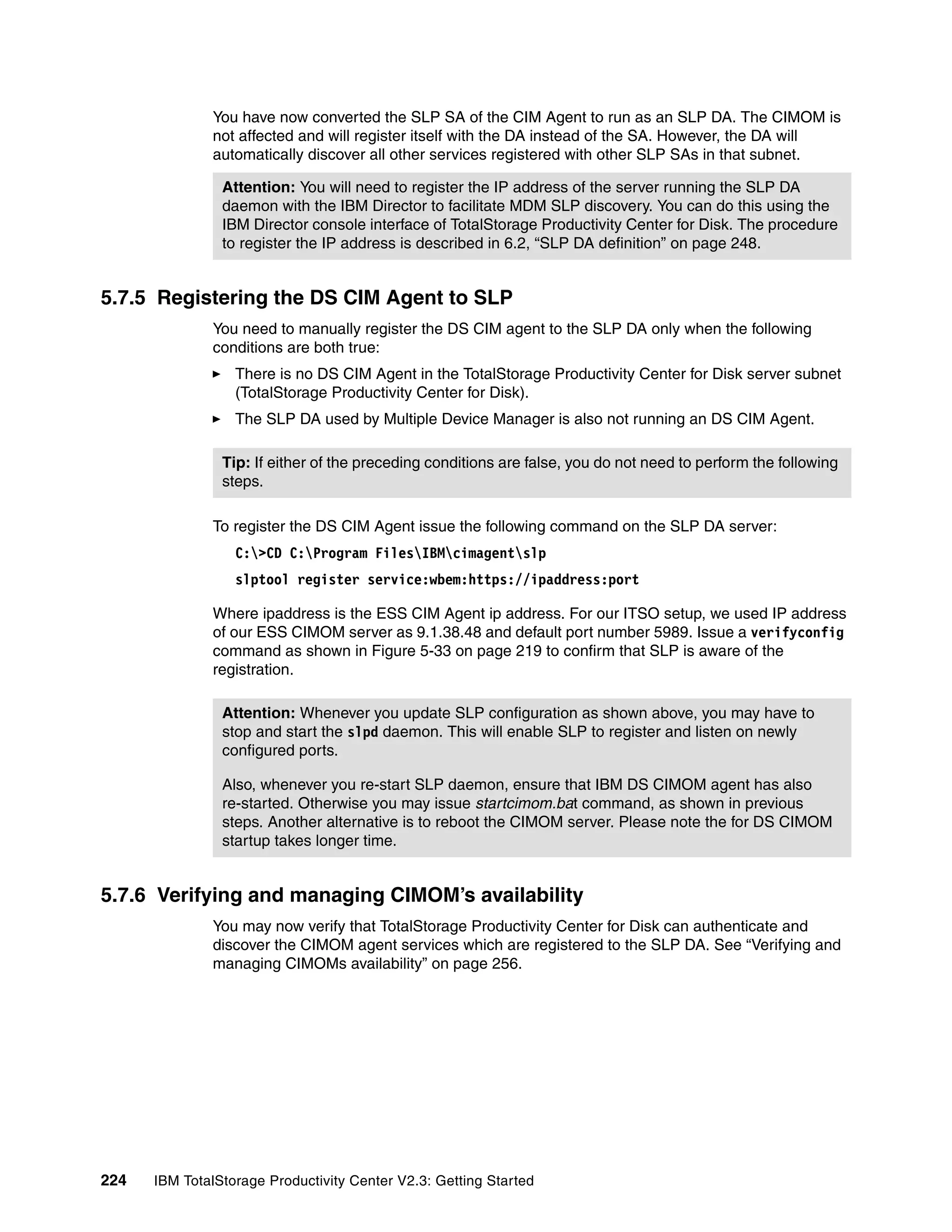 You have now converted the SLP SA of the CIM Agent to run as an SLP DA. The CIMOM is
              not affected and will register itself with the DA instead of the SA. However, the DA will
              automatically discover all other services registered with other SLP SAs in that subnet.

                Attention: You will need to register the IP address of the server running the SLP DA
                daemon with the IBM Director to facilitate MDM SLP discovery. You can do this using the
                IBM Director console interface of TotalStorage Productivity Center for Disk. The procedure
                to register the IP address is described in 6.2, “SLP DA definition” on page 248.


5.7.5 Registering the DS CIM Agent to SLP
              You need to manually register the DS CIM agent to the SLP DA only when the following
              conditions are both true:
                  There is no DS CIM Agent in the TotalStorage Productivity Center for Disk server subnet
                  (TotalStorage Productivity Center for Disk).
                  The SLP DA used by Multiple Device Manager is also not running an DS CIM Agent.

                Tip: If either of the preceding conditions are false, you do not need to perform the following
                steps.

              To register the DS CIM Agent issue the following command on the SLP DA server:
                  C:>CD C:Program FilesIBMcimagentslp
                  slptool register service:wbem:https://ipaddress:port

              Where ipaddress is the ESS CIM Agent ip address. For our ITSO setup, we used IP address
              of our ESS CIMOM server as 9.1.38.48 and default port number 5989. Issue a verifyconfig
              command as shown in Figure 5-33 on page 219 to confirm that SLP is aware of the
              registration.

                Attention: Whenever you update SLP configuration as shown above, you may have to
                stop and start the slpd daemon. This will enable SLP to register and listen on newly
                configured ports.

                Also, whenever you re-start SLP daemon, ensure that IBM DS CIMOM agent has also
                re-started. Otherwise you may issue startcimom.bat command, as shown in previous
                steps. Another alternative is to reboot the CIMOM server. Please note the for DS CIMOM
                startup takes longer time.


5.7.6 Verifying and managing CIMOM’s availability
              You may now verify that TotalStorage Productivity Center for Disk can authenticate and
              discover the CIMOM agent services which are registered to the SLP DA. See “Verifying and
              managing CIMOMs availability” on page 256.




224   IBM TotalStorage Productivity Center V2.3: Getting Started
 