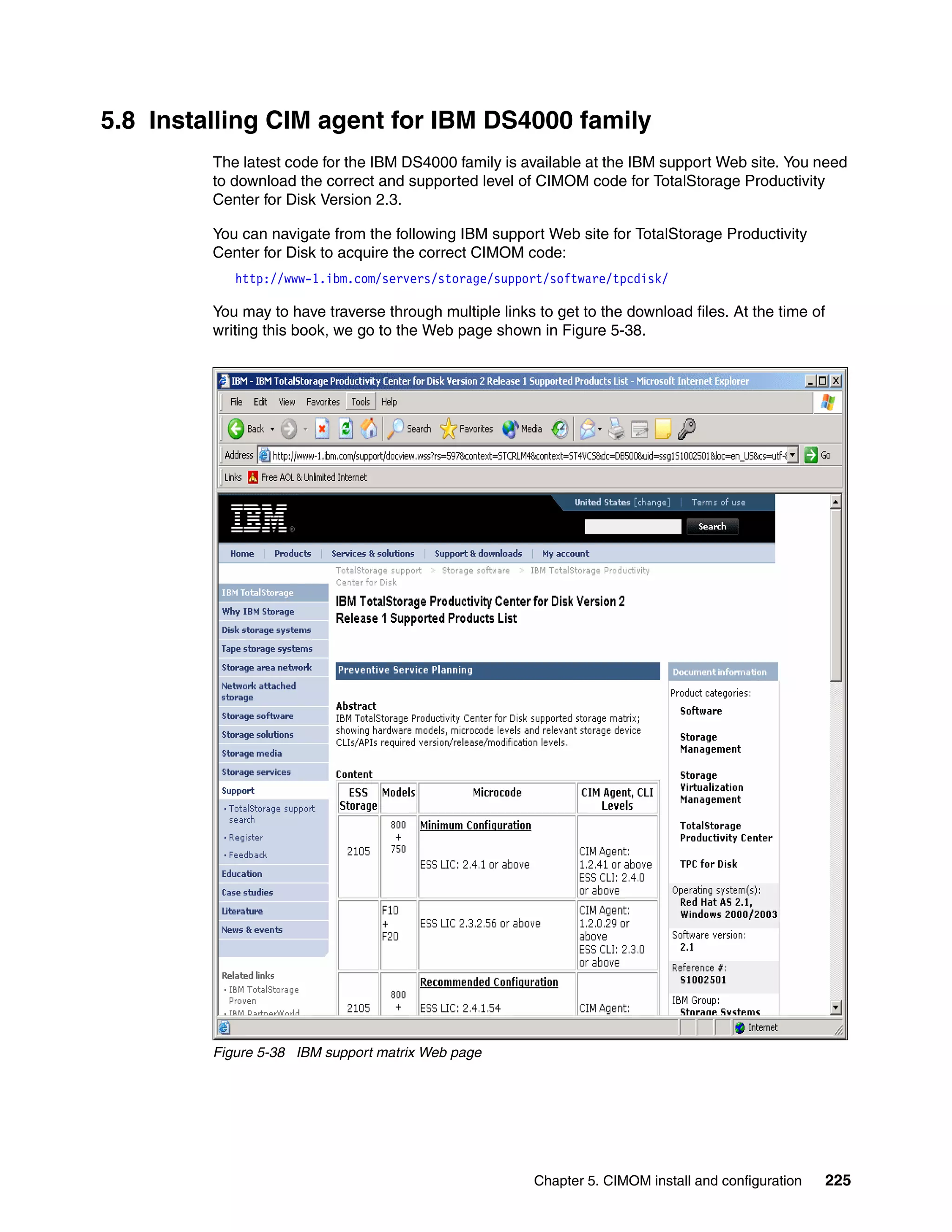 5.8 Installing CIM agent for IBM DS4000 family
         The latest code for the IBM DS4000 family is available at the IBM support Web site. You need
         to download the correct and supported level of CIMOM code for TotalStorage Productivity
         Center for Disk Version 2.3.

         You can navigate from the following IBM support Web site for TotalStorage Productivity
         Center for Disk to acquire the correct CIMOM code:
            http://www-1.ibm.com/servers/storage/support/software/tpcdisk/

         You may to have traverse through multiple links to get to the download files. At the time of
         writing this book, we go to the Web page shown in Figure 5-38.




         Figure 5-38 IBM support matrix Web page




                                                         Chapter 5. CIMOM install and configuration     225
 