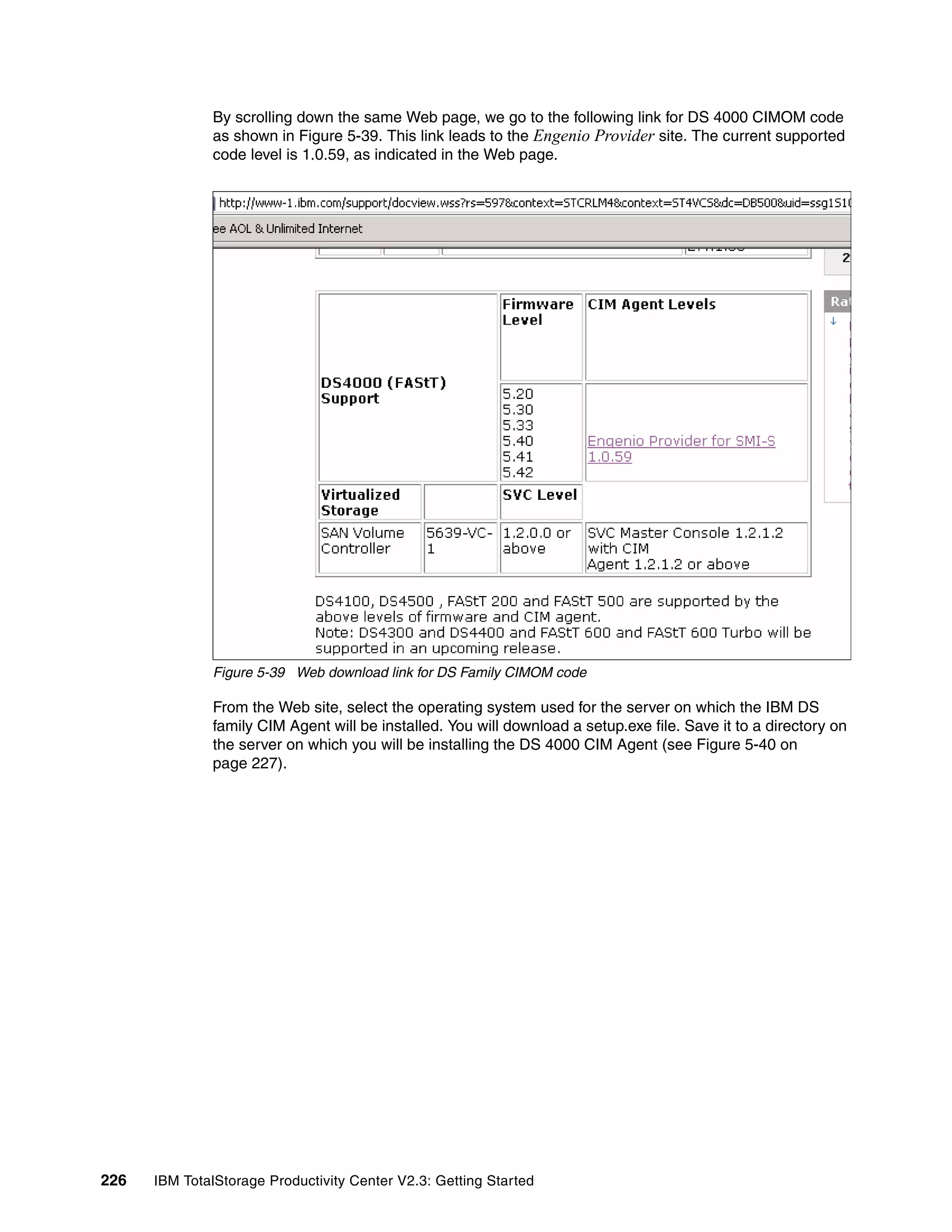 By scrolling down the same Web page, we go to the following link for DS 4000 CIMOM code
              as shown in Figure 5-39. This link leads to the Engenio Provider site. The current supported
              code level is 1.0.59, as indicated in the Web page.




              Figure 5-39 Web download link for DS Family CIMOM code

              From the Web site, select the operating system used for the server on which the IBM DS
              family CIM Agent will be installed. You will download a setup.exe file. Save it to a directory on
              the server on which you will be installing the DS 4000 CIM Agent (see Figure 5-40 on
              page 227).




226   IBM TotalStorage Productivity Center V2.3: Getting Started
 