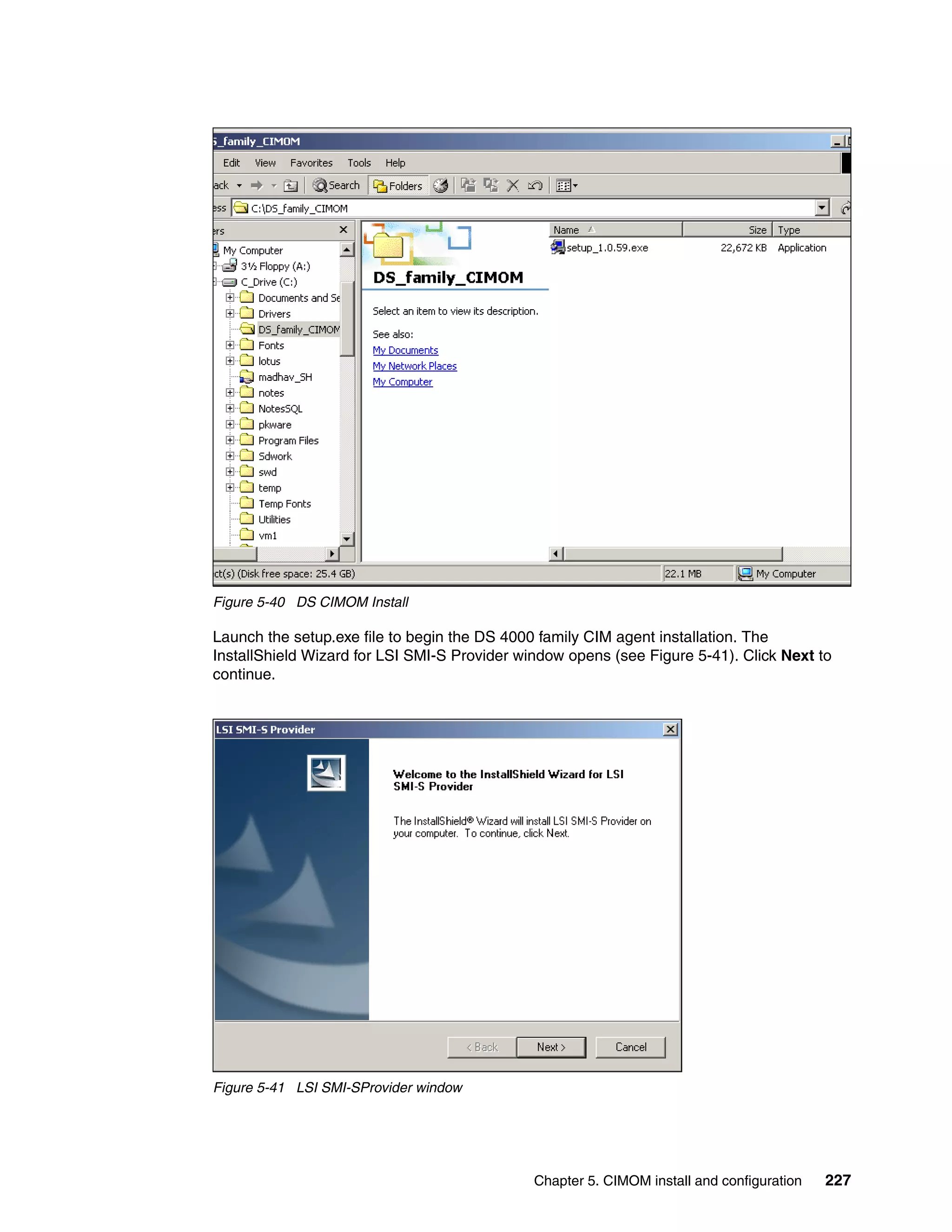 Figure 5-40 DS CIMOM Install

Launch the setup.exe file to begin the DS 4000 family CIM agent installation. The
InstallShield Wizard for LSI SMI-S Provider window opens (see Figure 5-41). Click Next to
continue.




Figure 5-41 LSI SMI-SProvider window




                                              Chapter 5. CIMOM install and configuration   227
 