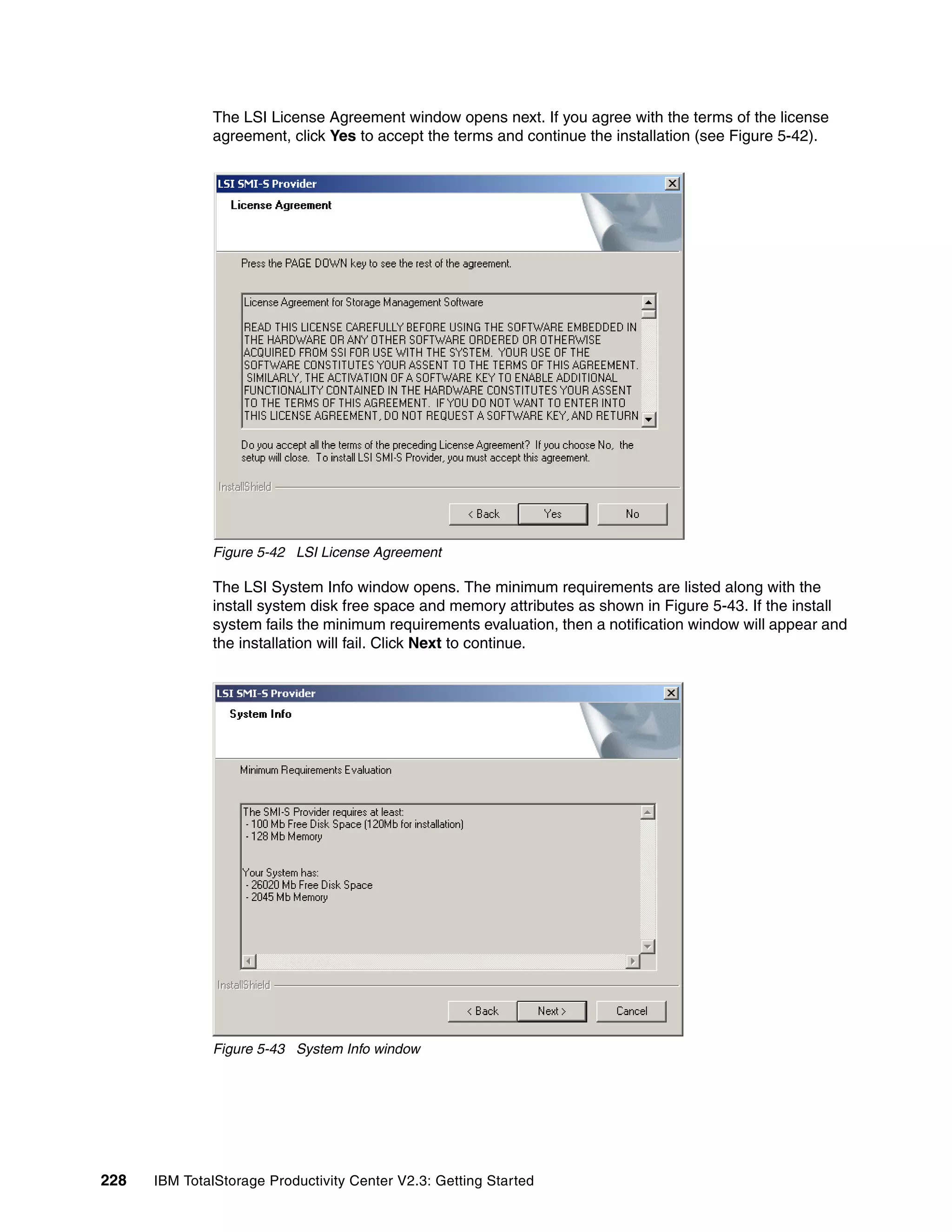 The LSI License Agreement window opens next. If you agree with the terms of the license
              agreement, click Yes to accept the terms and continue the installation (see Figure 5-42).




              Figure 5-42 LSI License Agreement

              The LSI System Info window opens. The minimum requirements are listed along with the
              install system disk free space and memory attributes as shown in Figure 5-43. If the install
              system fails the minimum requirements evaluation, then a notification window will appear and
              the installation will fail. Click Next to continue.




              Figure 5-43 System Info window




228   IBM TotalStorage Productivity Center V2.3: Getting Started
 
