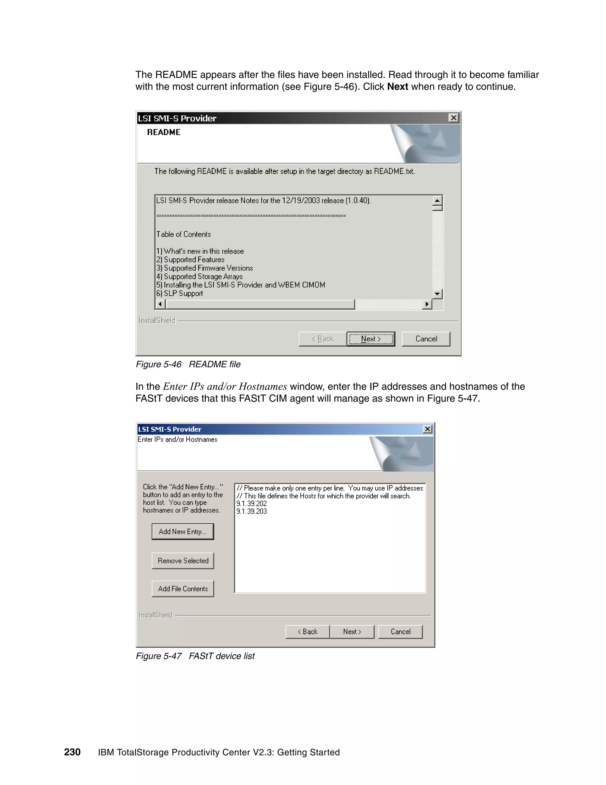 The README appears after the files have been installed. Read through it to become familiar
              with the most current information (see Figure 5-46). Click Next when ready to continue.




              Figure 5-46 README file

              In the Enter IPs and/or Hostnames window, enter the IP addresses and hostnames of the
              FAStT devices that this FAStT CIM agent will manage as shown in Figure 5-47.




              Figure 5-47 FAStT device list




230   IBM TotalStorage Productivity Center V2.3: Getting Started
 