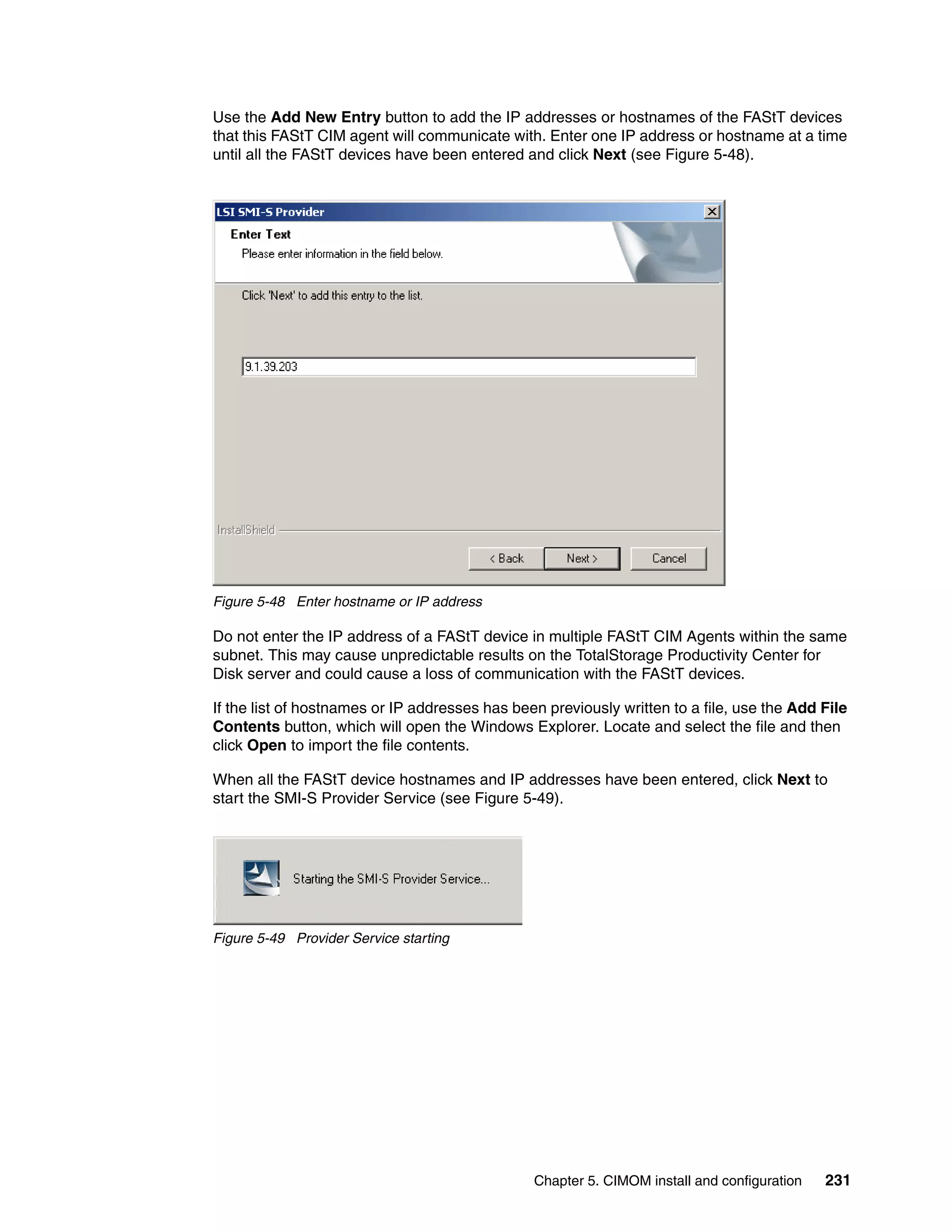 Use the Add New Entry button to add the IP addresses or hostnames of the FAStT devices
that this FAStT CIM agent will communicate with. Enter one IP address or hostname at a time
until all the FAStT devices have been entered and click Next (see Figure 5-48).




Figure 5-48 Enter hostname or IP address

Do not enter the IP address of a FAStT device in multiple FAStT CIM Agents within the same
subnet. This may cause unpredictable results on the TotalStorage Productivity Center for
Disk server and could cause a loss of communication with the FAStT devices.

If the list of hostnames or IP addresses has been previously written to a file, use the Add File
Contents button, which will open the Windows Explorer. Locate and select the file and then
click Open to import the file contents.

When all the FAStT device hostnames and IP addresses have been entered, click Next to
start the SMI-S Provider Service (see Figure 5-49).




Figure 5-49 Provider Service starting




                                                Chapter 5. CIMOM install and configuration   231
 