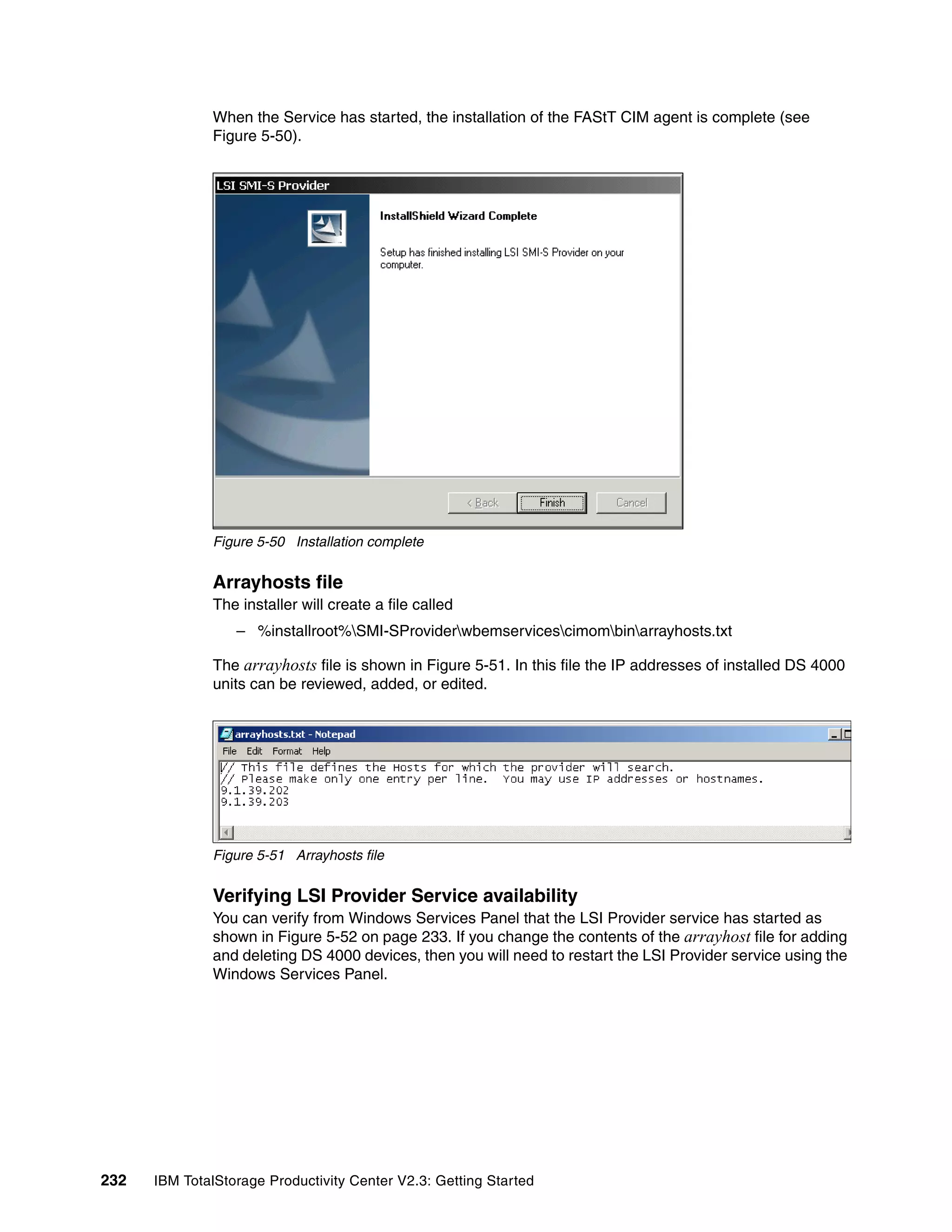 When the Service has started, the installation of the FAStT CIM agent is complete (see
              Figure 5-50).




              Figure 5-50 Installation complete


              Arrayhosts file
              The installer will create a file called
                  – %installroot%SMI-SProviderwbemservicescimombinarrayhosts.txt

              The arrayhosts file is shown in Figure 5-51. In this file the IP addresses of installed DS 4000
              units can be reviewed, added, or edited.




              Figure 5-51 Arrayhosts file


              Verifying LSI Provider Service availability
              You can verify from Windows Services Panel that the LSI Provider service has started as
              shown in Figure 5-52 on page 233. If you change the contents of the arrayhost file for adding
              and deleting DS 4000 devices, then you will need to restart the LSI Provider service using the
              Windows Services Panel.




232   IBM TotalStorage Productivity Center V2.3: Getting Started
 