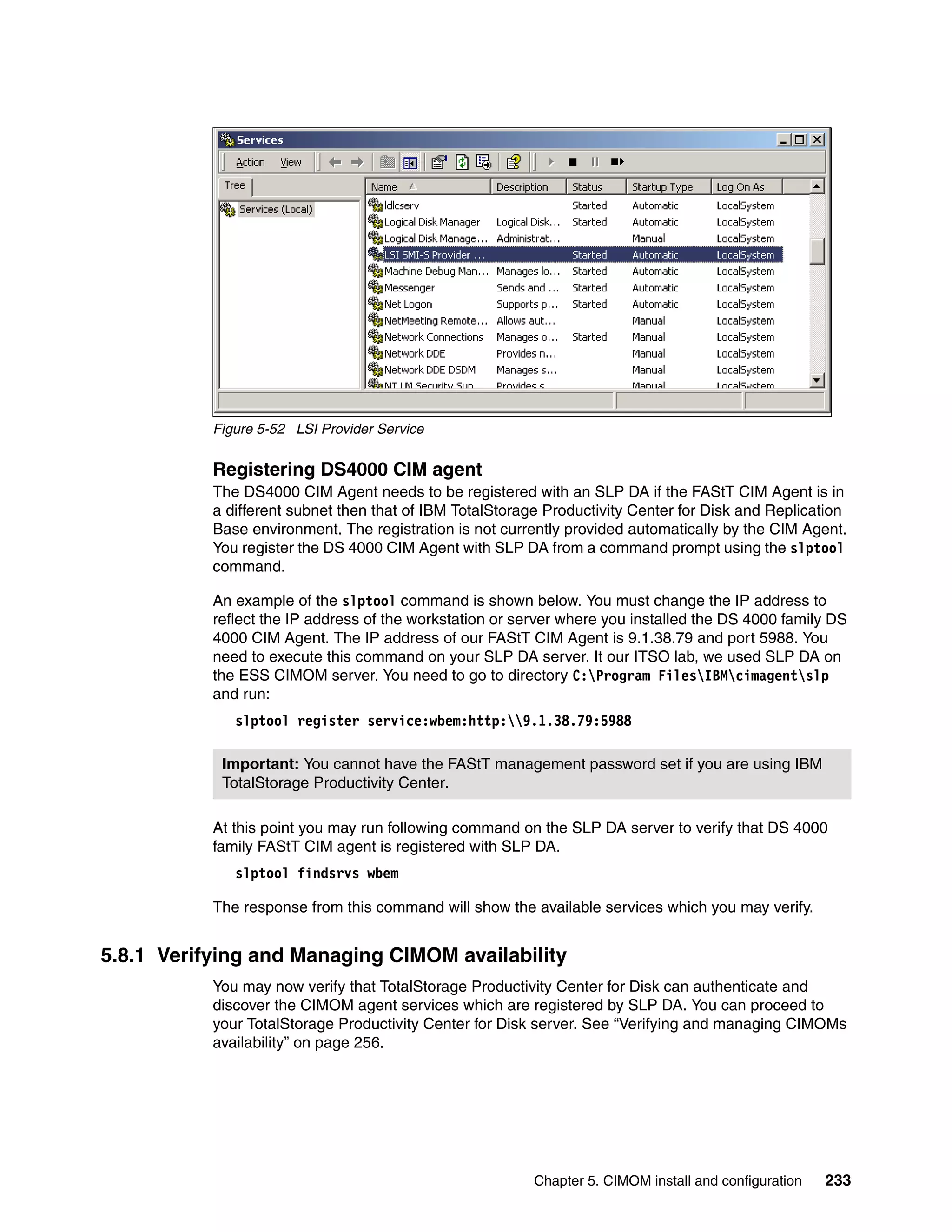 Figure 5-52 LSI Provider Service


           Registering DS4000 CIM agent
           The DS4000 CIM Agent needs to be registered with an SLP DA if the FAStT CIM Agent is in
           a different subnet then that of IBM TotalStorage Productivity Center for Disk and Replication
           Base environment. The registration is not currently provided automatically by the CIM Agent.
           You register the DS 4000 CIM Agent with SLP DA from a command prompt using the slptool
           command.

           An example of the slptool command is shown below. You must change the IP address to
           reflect the IP address of the workstation or server where you installed the DS 4000 family DS
           4000 CIM Agent. The IP address of our FAStT CIM Agent is 9.1.38.79 and port 5988. You
           need to execute this command on your SLP DA server. It our ITSO lab, we used SLP DA on
           the ESS CIMOM server. You need to go to directory C:Program FilesIBMcimagentslp
           and run:
              slptool register service:wbem:http:9.1.38.79:5988

            Important: You cannot have the FAStT management password set if you are using IBM
            TotalStorage Productivity Center.

           At this point you may run following command on the SLP DA server to verify that DS 4000
           family FAStT CIM agent is registered with SLP DA.
              slptool findsrvs wbem

           The response from this command will show the available services which you may verify.


5.8.1 Verifying and Managing CIMOM availability
           You may now verify that TotalStorage Productivity Center for Disk can authenticate and
           discover the CIMOM agent services which are registered by SLP DA. You can proceed to
           your TotalStorage Productivity Center for Disk server. See “Verifying and managing CIMOMs
           availability” on page 256.




                                                          Chapter 5. CIMOM install and configuration   233
 