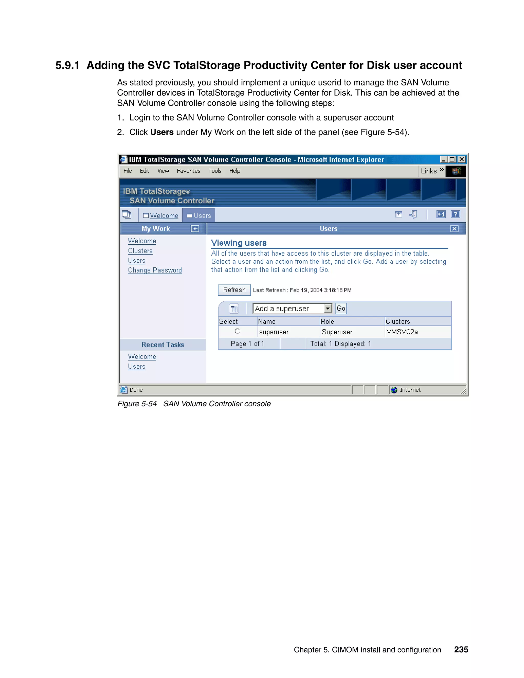 5.9.1 Adding the SVC TotalStorage Productivity Center for Disk user account
           As stated previously, you should implement a unique userid to manage the SAN Volume
           Controller devices in TotalStorage Productivity Center for Disk. This can be achieved at the
           SAN Volume Controller console using the following steps:
           1. Login to the SAN Volume Controller console with a superuser account
           2. Click Users under My Work on the left side of the panel (see Figure 5-54).




           Figure 5-54 SAN Volume Controller console




                                                          Chapter 5. CIMOM install and configuration   235
 