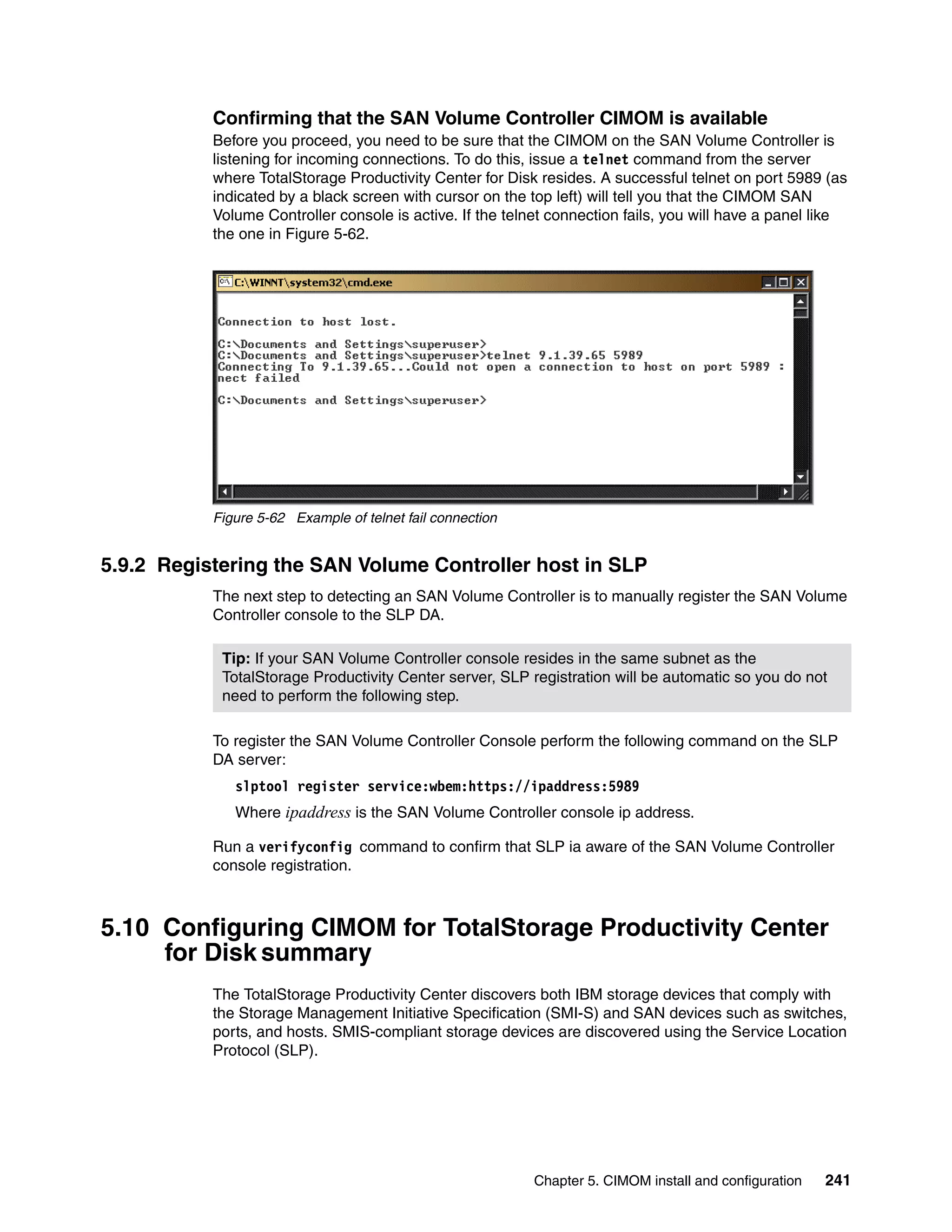 Confirming that the SAN Volume Controller CIMOM is available
           Before you proceed, you need to be sure that the CIMOM on the SAN Volume Controller is
           listening for incoming connections. To do this, issue a telnet command from the server
           where TotalStorage Productivity Center for Disk resides. A successful telnet on port 5989 (as
           indicated by a black screen with cursor on the top left) will tell you that the CIMOM SAN
           Volume Controller console is active. If the telnet connection fails, you will have a panel like
           the one in Figure 5-62.




           Figure 5-62 Example of telnet fail connection


5.9.2 Registering the SAN Volume Controller host in SLP
           The next step to detecting an SAN Volume Controller is to manually register the SAN Volume
           Controller console to the SLP DA.

            Tip: If your SAN Volume Controller console resides in the same subnet as the
            TotalStorage Productivity Center server, SLP registration will be automatic so you do not
            need to perform the following step.

           To register the SAN Volume Controller Console perform the following command on the SLP
           DA server:
              slptool register service:wbem:https://ipaddress:5989
              Where ipaddress is the SAN Volume Controller console ip address.

           Run a verifyconfig command to confirm that SLP ia aware of the SAN Volume Controller
           console registration.



5.10 Configuring CIMOM for TotalStorage Productivity Center
     for Disk summary
           The TotalStorage Productivity Center discovers both IBM storage devices that comply with
           the Storage Management Initiative Specification (SMI-S) and SAN devices such as switches,
           ports, and hosts. SMIS-compliant storage devices are discovered using the Service Location
           Protocol (SLP).




                                                           Chapter 5. CIMOM install and configuration   241
 