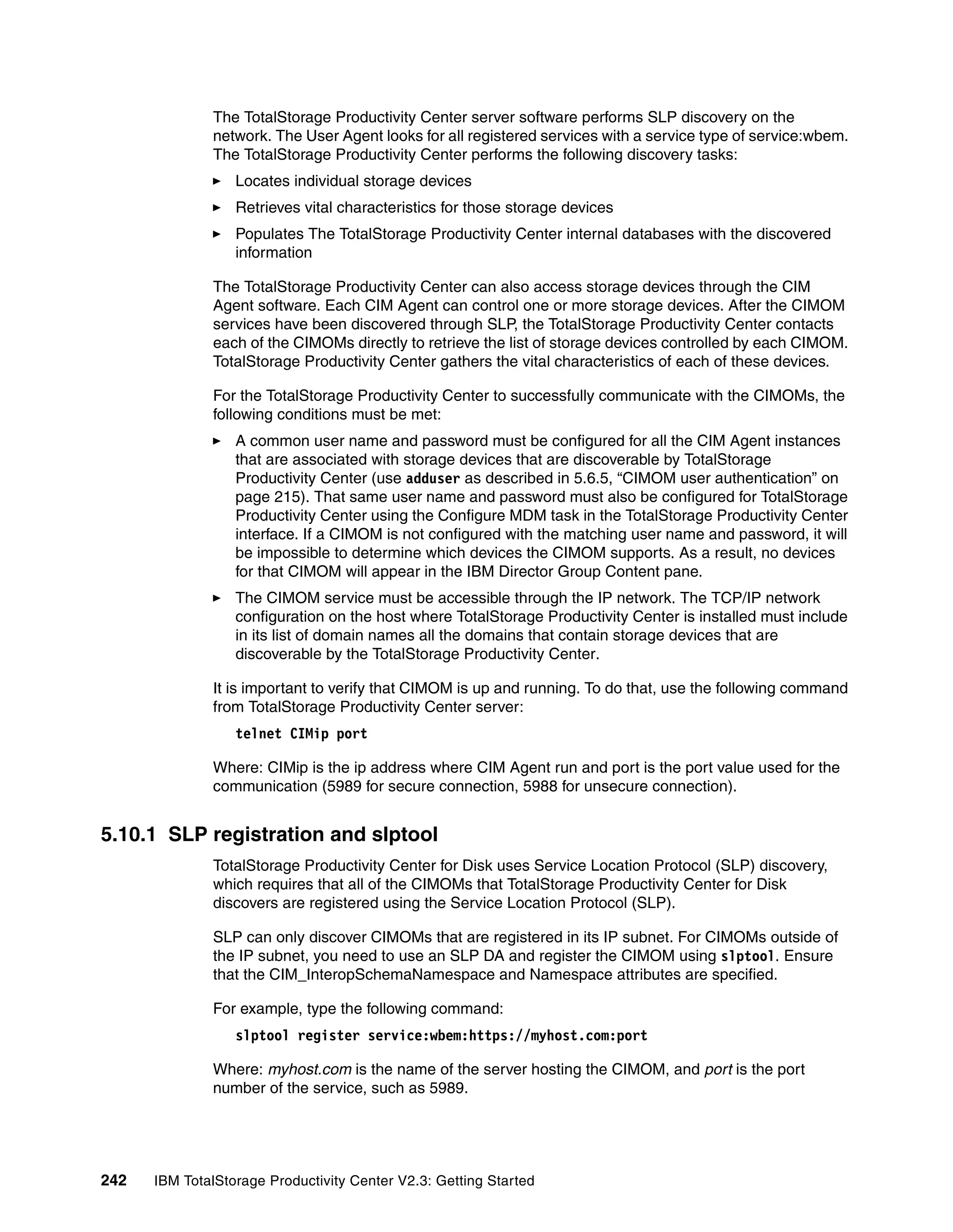 The TotalStorage Productivity Center server software performs SLP discovery on the
              network. The User Agent looks for all registered services with a service type of service:wbem.
              The TotalStorage Productivity Center performs the following discovery tasks:
                  Locates individual storage devices
                  Retrieves vital characteristics for those storage devices
                  Populates The TotalStorage Productivity Center internal databases with the discovered
                  information

              The TotalStorage Productivity Center can also access storage devices through the CIM
              Agent software. Each CIM Agent can control one or more storage devices. After the CIMOM
              services have been discovered through SLP, the TotalStorage Productivity Center contacts
              each of the CIMOMs directly to retrieve the list of storage devices controlled by each CIMOM.
              TotalStorage Productivity Center gathers the vital characteristics of each of these devices.

              For the TotalStorage Productivity Center to successfully communicate with the CIMOMs, the
              following conditions must be met:
                  A common user name and password must be configured for all the CIM Agent instances
                  that are associated with storage devices that are discoverable by TotalStorage
                  Productivity Center (use adduser as described in 5.6.5, “CIMOM user authentication” on
                  page 215). That same user name and password must also be configured for TotalStorage
                  Productivity Center using the Configure MDM task in the TotalStorage Productivity Center
                  interface. If a CIMOM is not configured with the matching user name and password, it will
                  be impossible to determine which devices the CIMOM supports. As a result, no devices
                  for that CIMOM will appear in the IBM Director Group Content pane.
                  The CIMOM service must be accessible through the IP network. The TCP/IP network
                  configuration on the host where TotalStorage Productivity Center is installed must include
                  in its list of domain names all the domains that contain storage devices that are
                  discoverable by the TotalStorage Productivity Center.

              It is important to verify that CIMOM is up and running. To do that, use the following command
              from TotalStorage Productivity Center server:
                  telnet CIMip port

              Where: CIMip is the ip address where CIM Agent run and port is the port value used for the
              communication (5989 for secure connection, 5988 for unsecure connection).


5.10.1 SLP registration and slptool
              TotalStorage Productivity Center for Disk uses Service Location Protocol (SLP) discovery,
              which requires that all of the CIMOMs that TotalStorage Productivity Center for Disk
              discovers are registered using the Service Location Protocol (SLP).

              SLP can only discover CIMOMs that are registered in its IP subnet. For CIMOMs outside of
              the IP subnet, you need to use an SLP DA and register the CIMOM using slptool. Ensure
              that the CIM_InteropSchemaNamespace and Namespace attributes are specified.

              For example, type the following command:
                  slptool register service:wbem:https://myhost.com:port

              Where: myhost.com is the name of the server hosting the CIMOM, and port is the port
              number of the service, such as 5989.




242   IBM TotalStorage Productivity Center V2.3: Getting Started
 