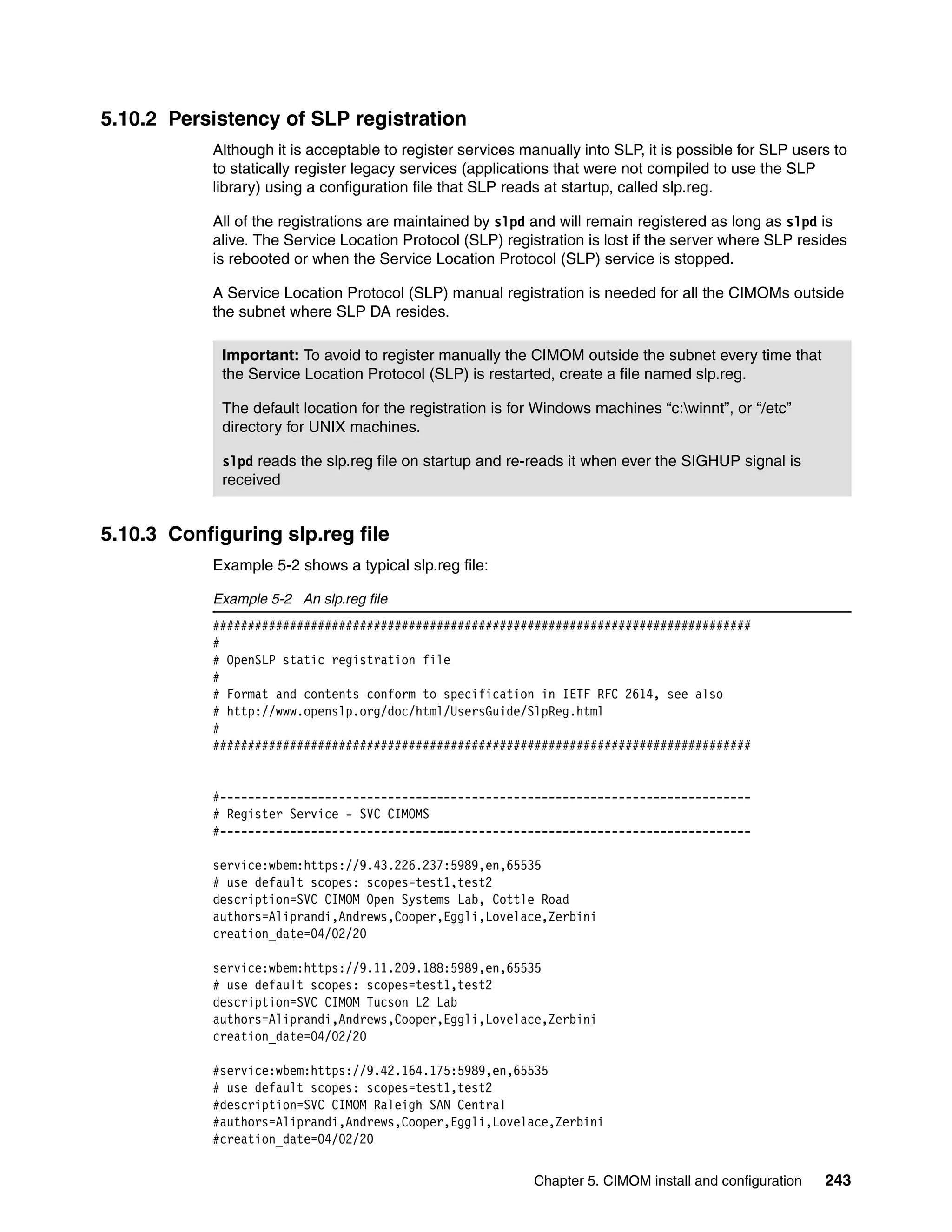 5.10.2 Persistency of SLP registration
            Although it is acceptable to register services manually into SLP, it is possible for SLP users to
            to statically register legacy services (applications that were not compiled to use the SLP
            library) using a configuration file that SLP reads at startup, called slp.reg.

            All of the registrations are maintained by slpd and will remain registered as long as slpd is
            alive. The Service Location Protocol (SLP) registration is lost if the server where SLP resides
            is rebooted or when the Service Location Protocol (SLP) service is stopped.

            A Service Location Protocol (SLP) manual registration is needed for all the CIMOMs outside
            the subnet where SLP DA resides.

             Important: To avoid to register manually the CIMOM outside the subnet every time that
             the Service Location Protocol (SLP) is restarted, create a file named slp.reg.

             The default location for the registration is for Windows machines “c:winnt”, or “/etc”
             directory for UNIX machines.

             slpd reads the slp.reg file on startup and re-reads it when ever the SIGHUP signal is
             received


5.10.3 Configuring slp.reg file
            Example 5-2 shows a typical slp.reg file:

            Example 5-2 An slp.reg file
            #############################################################################
            #
            # OpenSLP static registration file
            #
            # Format and contents conform to specification in IETF RFC 2614, see also
            # http://www.openslp.org/doc/html/UsersGuide/SlpReg.html
            #
            #############################################################################


            #----------------------------------------------------------------------------
            # Register Service - SVC CIMOMS
            #----------------------------------------------------------------------------

            service:wbem:https://9.43.226.237:5989,en,65535
            # use default scopes: scopes=test1,test2
            description=SVC CIMOM Open Systems Lab, Cottle Road
            authors=Aliprandi,Andrews,Cooper,Eggli,Lovelace,Zerbini
            creation_date=04/02/20

            service:wbem:https://9.11.209.188:5989,en,65535
            # use default scopes: scopes=test1,test2
            description=SVC CIMOM Tucson L2 Lab
            authors=Aliprandi,Andrews,Cooper,Eggli,Lovelace,Zerbini
            creation_date=04/02/20

            #service:wbem:https://9.42.164.175:5989,en,65535
            # use default scopes: scopes=test1,test2
            #description=SVC CIMOM Raleigh SAN Central
            #authors=Aliprandi,Andrews,Cooper,Eggli,Lovelace,Zerbini
            #creation_date=04/02/20

                                                             Chapter 5. CIMOM install and configuration   243
 