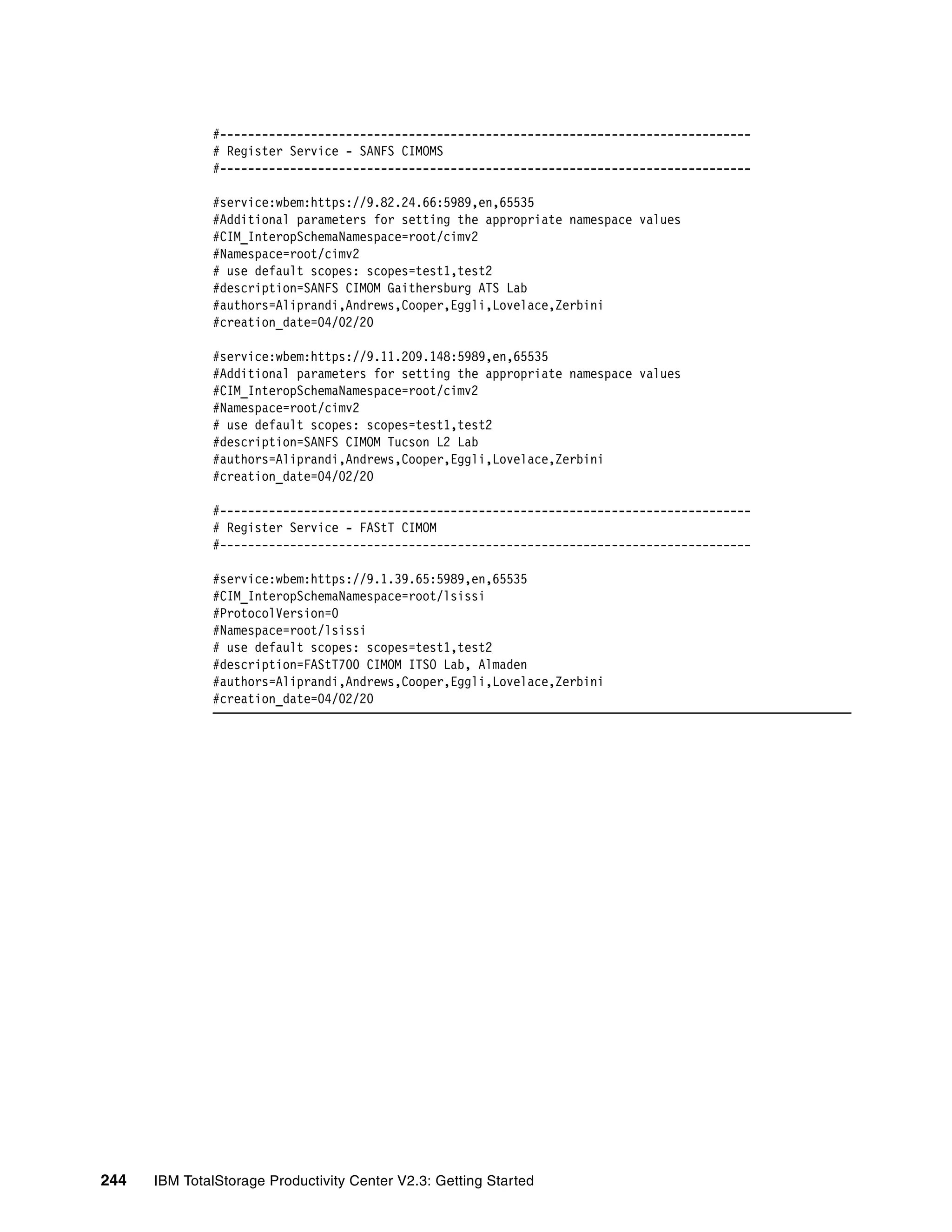 #----------------------------------------------------------------------------
              # Register Service - SANFS CIMOMS
              #----------------------------------------------------------------------------

              #service:wbem:https://9.82.24.66:5989,en,65535
              #Additional parameters for setting the appropriate namespace values
              #CIM_InteropSchemaNamespace=root/cimv2
              #Namespace=root/cimv2
              # use default scopes: scopes=test1,test2
              #description=SANFS CIMOM Gaithersburg ATS Lab
              #authors=Aliprandi,Andrews,Cooper,Eggli,Lovelace,Zerbini
              #creation_date=04/02/20

              #service:wbem:https://9.11.209.148:5989,en,65535
              #Additional parameters for setting the appropriate namespace values
              #CIM_InteropSchemaNamespace=root/cimv2
              #Namespace=root/cimv2
              # use default scopes: scopes=test1,test2
              #description=SANFS CIMOM Tucson L2 Lab
              #authors=Aliprandi,Andrews,Cooper,Eggli,Lovelace,Zerbini
              #creation_date=04/02/20

              #----------------------------------------------------------------------------
              # Register Service - FAStT CIMOM
              #----------------------------------------------------------------------------

              #service:wbem:https://9.1.39.65:5989,en,65535
              #CIM_InteropSchemaNamespace=root/lsissi
              #ProtocolVersion=0
              #Namespace=root/lsissi
              # use default scopes: scopes=test1,test2
              #description=FAStT700 CIMOM ITSO Lab, Almaden
              #authors=Aliprandi,Andrews,Cooper,Eggli,Lovelace,Zerbini
              #creation_date=04/02/20




244   IBM TotalStorage Productivity Center V2.3: Getting Started
 