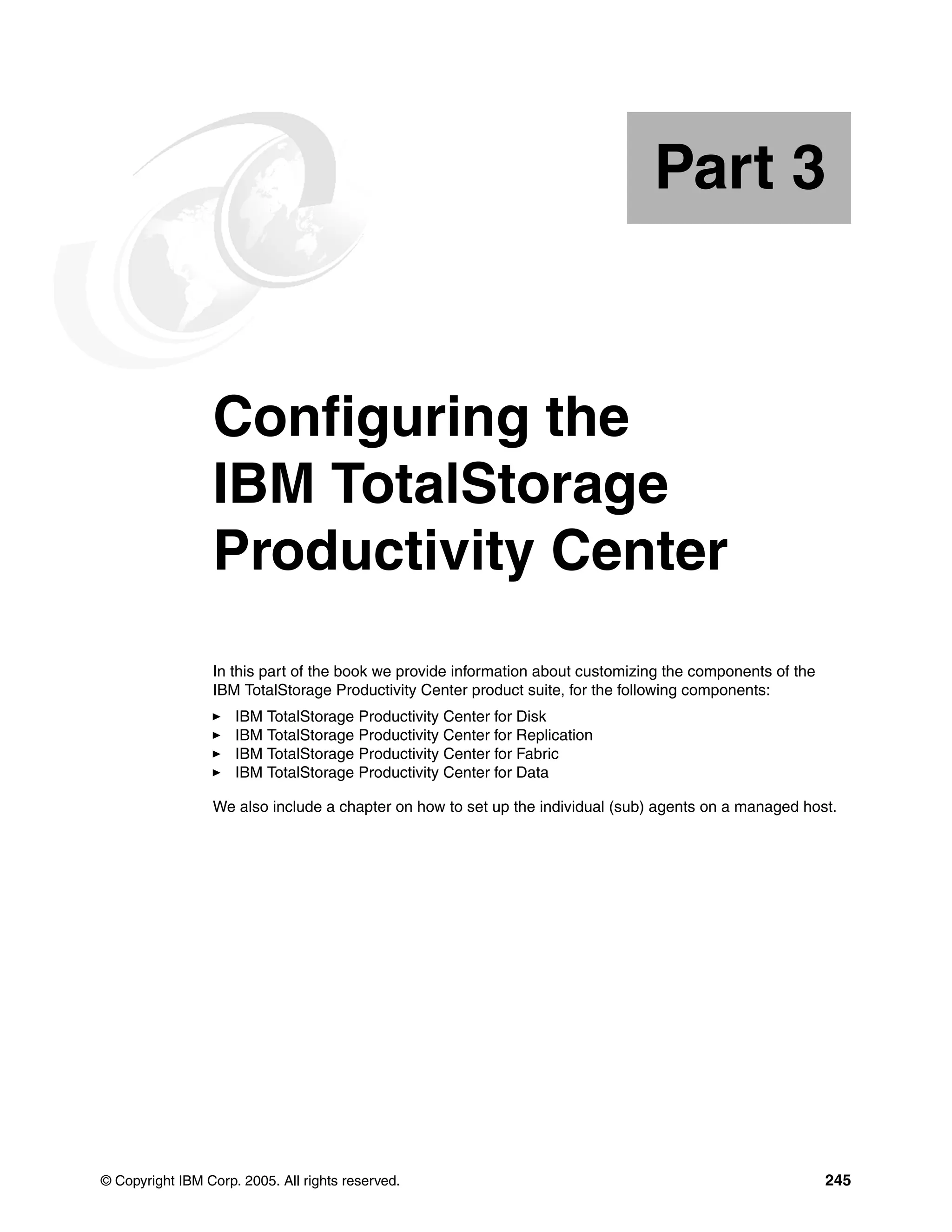 Part 3


Part       3     Configuring the
                 IBM TotalStorage
                 Productivity Center
                 In this part of the book we provide information about customizing the components of the
                 IBM TotalStorage Productivity Center product suite, for the following components:
                     IBM TotalStorage Productivity Center for Disk
                     IBM TotalStorage Productivity Center for Replication
                     IBM TotalStorage Productivity Center for Fabric
                     IBM TotalStorage Productivity Center for Data

                 We also include a chapter on how to set up the individual (sub) agents on a managed host.




© Copyright IBM Corp. 2005. All rights reserved.                                                           245
 