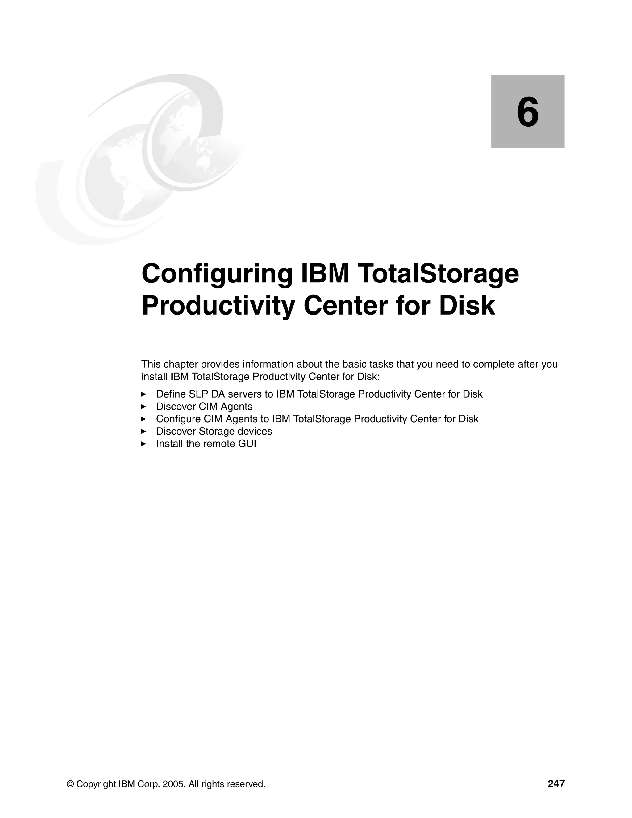6


    Chapter 6.   Configuring IBM TotalStorage
                 Productivity Center for Disk
                 This chapter provides information about the basic tasks that you need to complete after you
                 install IBM TotalStorage Productivity Center for Disk:
                     Define SLP DA servers to IBM TotalStorage Productivity Center for Disk
                     Discover CIM Agents
                     Configure CIM Agents to IBM TotalStorage Productivity Center for Disk
                     Discover Storage devices
                     Install the remote GUI




© Copyright IBM Corp. 2005. All rights reserved.                                                         247
 