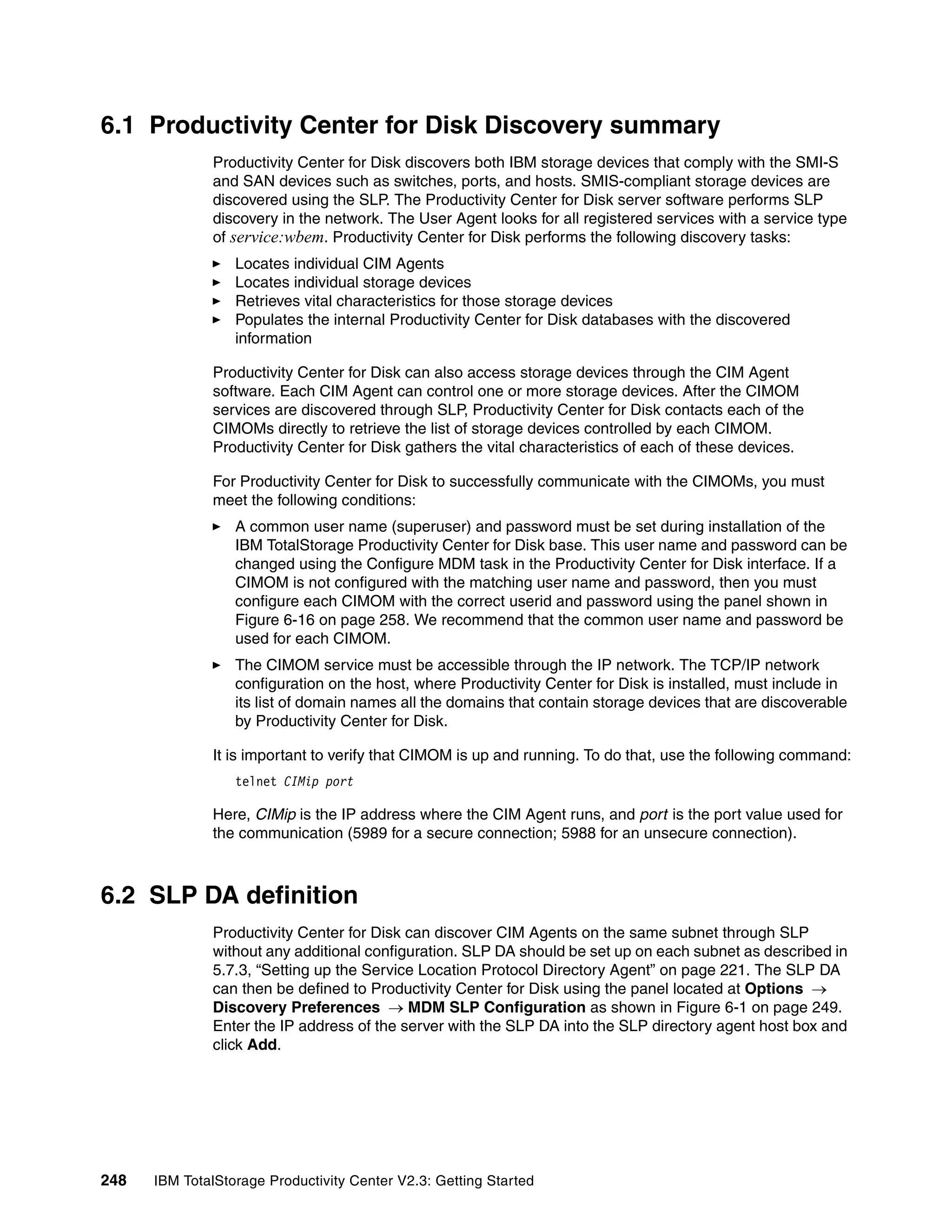 6.1 Productivity Center for Disk Discovery summary
              Productivity Center for Disk discovers both IBM storage devices that comply with the SMI-S
              and SAN devices such as switches, ports, and hosts. SMIS-compliant storage devices are
              discovered using the SLP. The Productivity Center for Disk server software performs SLP
              discovery in the network. The User Agent looks for all registered services with a service type
              of service:wbem. Productivity Center for Disk performs the following discovery tasks:
                  Locates individual CIM Agents
                  Locates individual storage devices
                  Retrieves vital characteristics for those storage devices
                  Populates the internal Productivity Center for Disk databases with the discovered
                  information

              Productivity Center for Disk can also access storage devices through the CIM Agent
              software. Each CIM Agent can control one or more storage devices. After the CIMOM
              services are discovered through SLP, Productivity Center for Disk contacts each of the
              CIMOMs directly to retrieve the list of storage devices controlled by each CIMOM.
              Productivity Center for Disk gathers the vital characteristics of each of these devices.

              For Productivity Center for Disk to successfully communicate with the CIMOMs, you must
              meet the following conditions:
                  A common user name (superuser) and password must be set during installation of the
                  IBM TotalStorage Productivity Center for Disk base. This user name and password can be
                  changed using the Configure MDM task in the Productivity Center for Disk interface. If a
                  CIMOM is not configured with the matching user name and password, then you must
                  configure each CIMOM with the correct userid and password using the panel shown in
                  Figure 6-16 on page 258. We recommend that the common user name and password be
                  used for each CIMOM.
                  The CIMOM service must be accessible through the IP network. The TCP/IP network
                  configuration on the host, where Productivity Center for Disk is installed, must include in
                  its list of domain names all the domains that contain storage devices that are discoverable
                  by Productivity Center for Disk.

              It is important to verify that CIMOM is up and running. To do that, use the following command:
                  telnet CIMip port

              Here, CIMip is the IP address where the CIM Agent runs, and port is the port value used for
              the communication (5989 for a secure connection; 5988 for an unsecure connection).



6.2 SLP DA definition
              Productivity Center for Disk can discover CIM Agents on the same subnet through SLP
              without any additional configuration. SLP DA should be set up on each subnet as described in
              5.7.3, “Setting up the Service Location Protocol Directory Agent” on page 221. The SLP DA
              can then be defined to Productivity Center for Disk using the panel located at Options →
              Discovery Preferences → MDM SLP Configuration as shown in Figure 6-1 on page 249.
              Enter the IP address of the server with the SLP DA into the SLP directory agent host box and
              click Add.




248   IBM TotalStorage Productivity Center V2.3: Getting Started
 