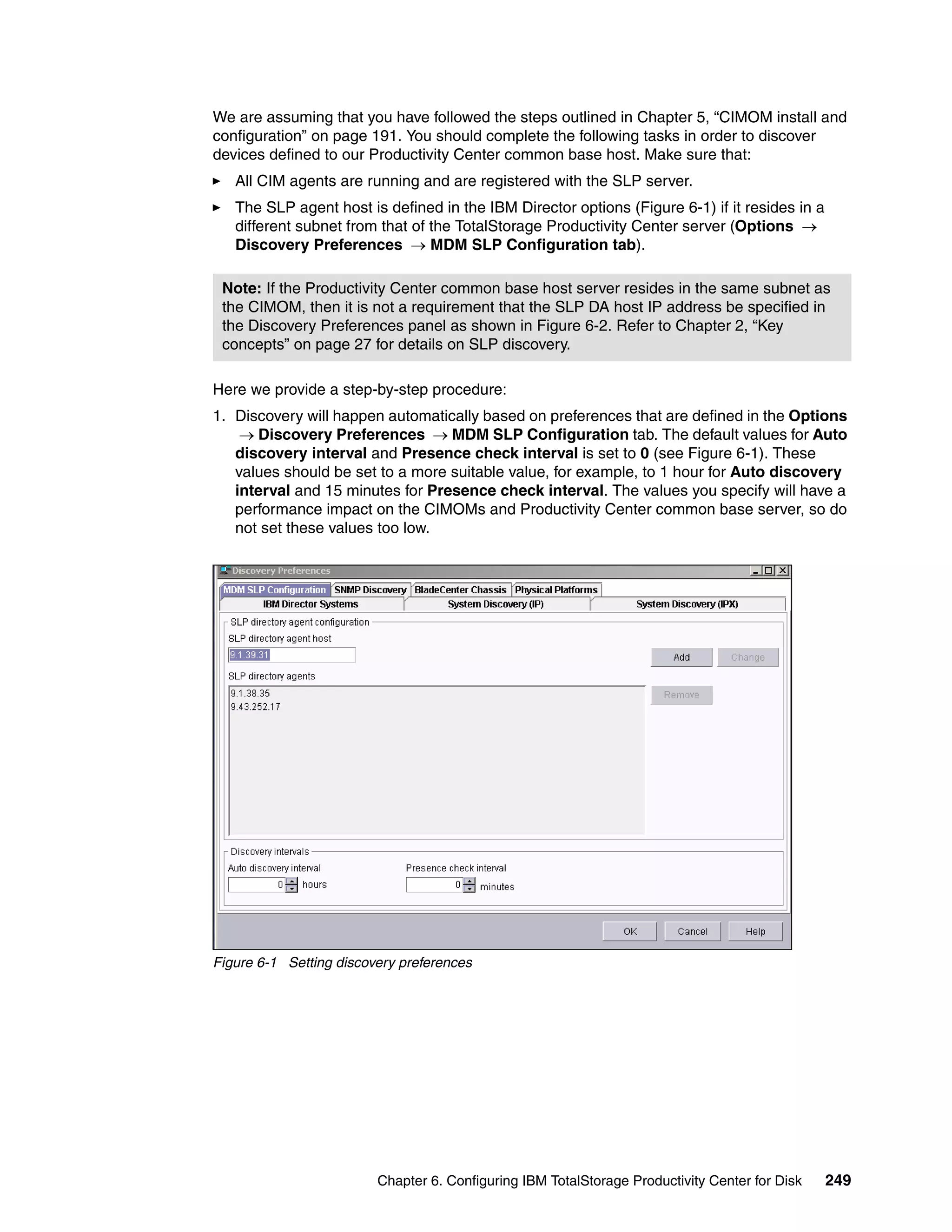 We are assuming that you have followed the steps outlined in Chapter 5, “CIMOM install and
configuration” on page 191. You should complete the following tasks in order to discover
devices defined to our Productivity Center common base host. Make sure that:
   All CIM agents are running and are registered with the SLP server.
   The SLP agent host is defined in the IBM Director options (Figure 6-1) if it resides in a
   different subnet from that of the TotalStorage Productivity Center server (Options →
   Discovery Preferences → MDM SLP Configuration tab).

 Note: If the Productivity Center common base host server resides in the same subnet as
 the CIMOM, then it is not a requirement that the SLP DA host IP address be specified in
 the Discovery Preferences panel as shown in Figure 6-2. Refer to Chapter 2, “Key
 concepts” on page 27 for details on SLP discovery.

Here we provide a step-by-step procedure:
1. Discovery will happen automatically based on preferences that are defined in the Options
    → Discovery Preferences → MDM SLP Configuration tab. The default values for Auto
   discovery interval and Presence check interval is set to 0 (see Figure 6-1). These
   values should be set to a more suitable value, for example, to 1 hour for Auto discovery
   interval and 15 minutes for Presence check interval. The values you specify will have a
   performance impact on the CIMOMs and Productivity Center common base server, so do
   not set these values too low.




Figure 6-1 Setting discovery preferences




                         Chapter 6. Configuring IBM TotalStorage Productivity Center for Disk   249
 