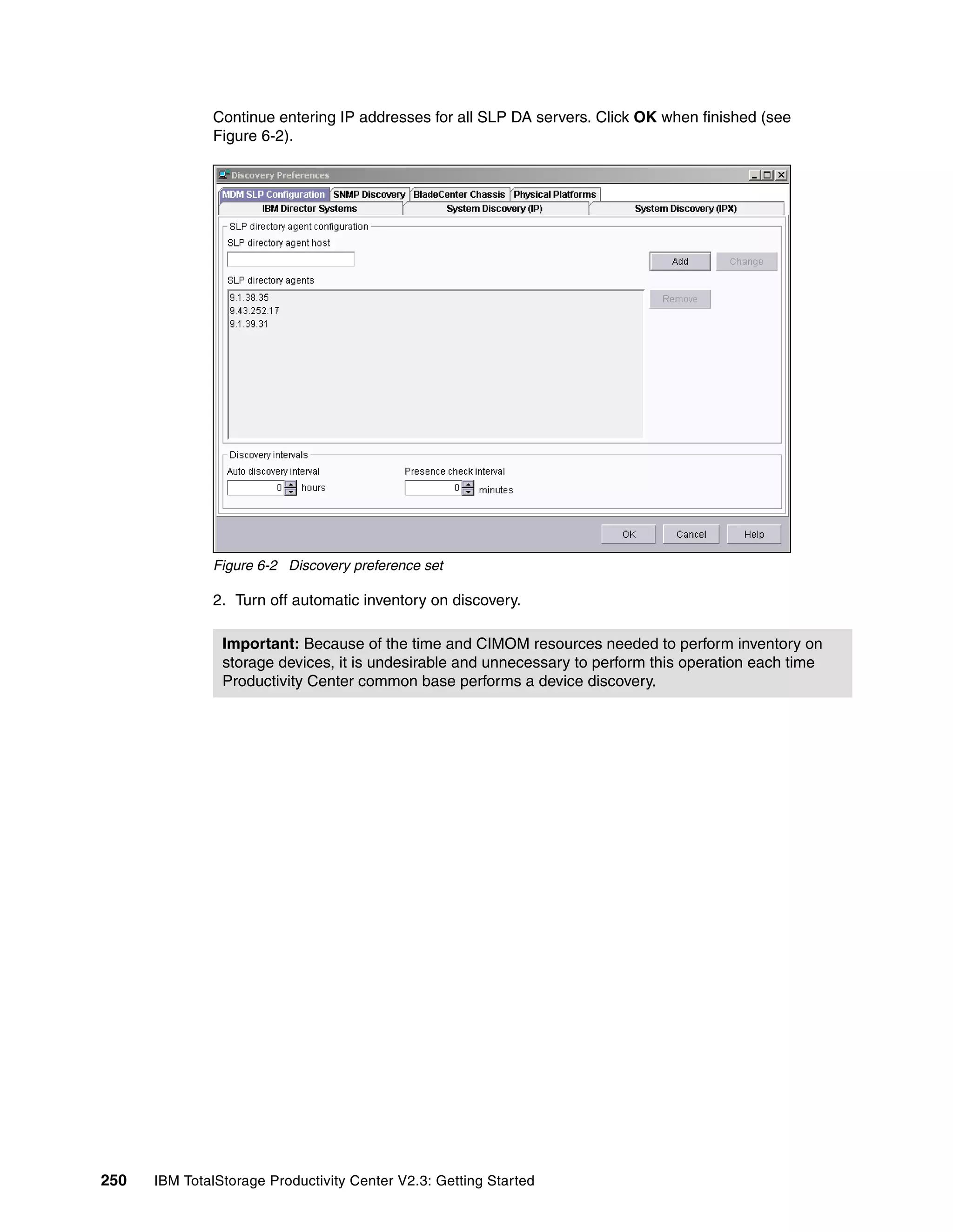 Continue entering IP addresses for all SLP DA servers. Click OK when finished (see
              Figure 6-2).




              Figure 6-2 Discovery preference set

              2. Turn off automatic inventory on discovery.

                Important: Because of the time and CIMOM resources needed to perform inventory on
                storage devices, it is undesirable and unnecessary to perform this operation each time
                Productivity Center common base performs a device discovery.




250   IBM TotalStorage Productivity Center V2.3: Getting Started
 