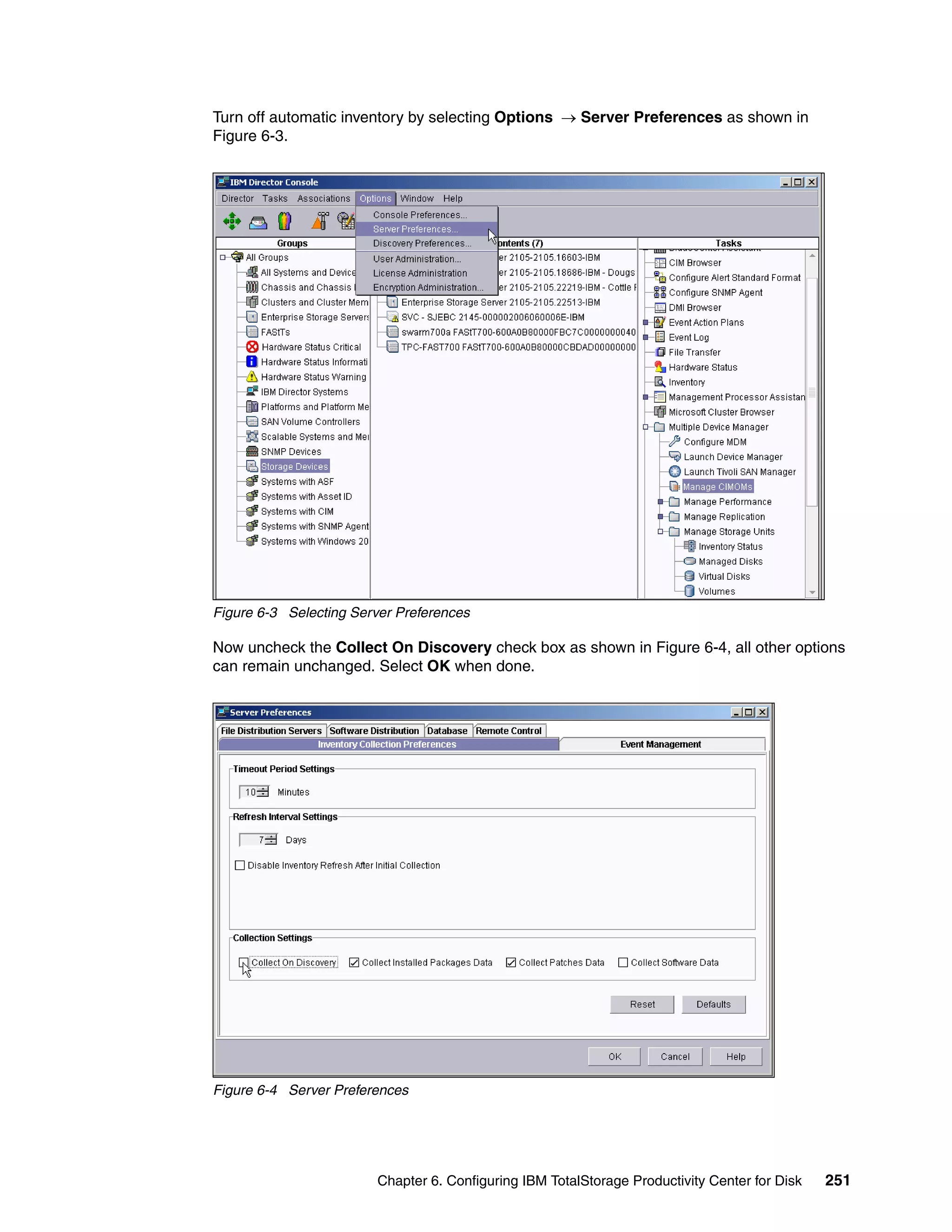 Turn off automatic inventory by selecting Options → Server Preferences as shown in
Figure 6-3.




Figure 6-3 Selecting Server Preferences

Now uncheck the Collect On Discovery check box as shown in Figure 6-4, all other options
can remain unchanged. Select OK when done.




Figure 6-4 Server Preferences




                        Chapter 6. Configuring IBM TotalStorage Productivity Center for Disk   251
 