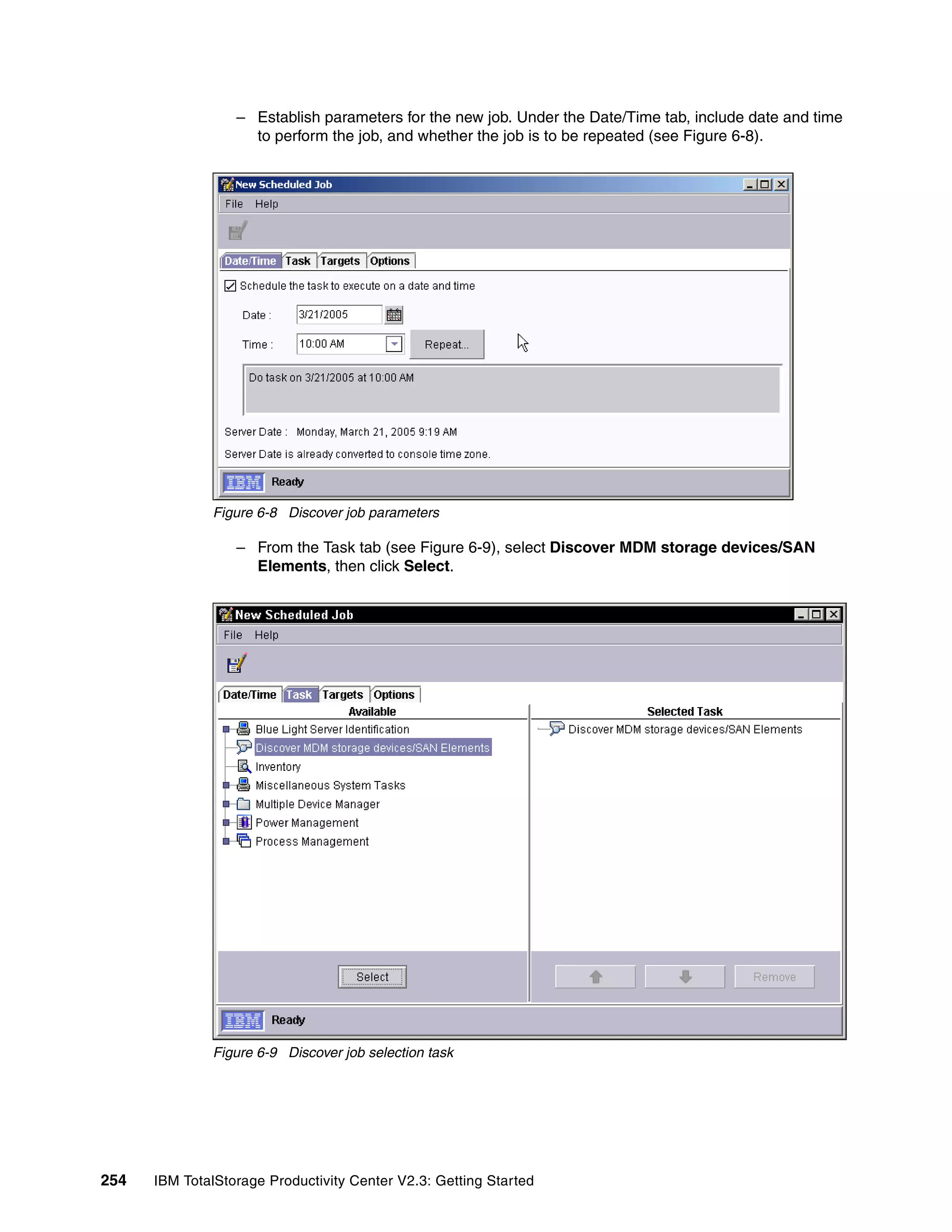 – Establish parameters for the new job. Under the Date/Time tab, include date and time
                    to perform the job, and whether the job is to be repeated (see Figure 6-8).




              Figure 6-8 Discover job parameters

                  – From the Task tab (see Figure 6-9), select Discover MDM storage devices/SAN
                    Elements, then click Select.




              Figure 6-9 Discover job selection task




254   IBM TotalStorage Productivity Center V2.3: Getting Started
 