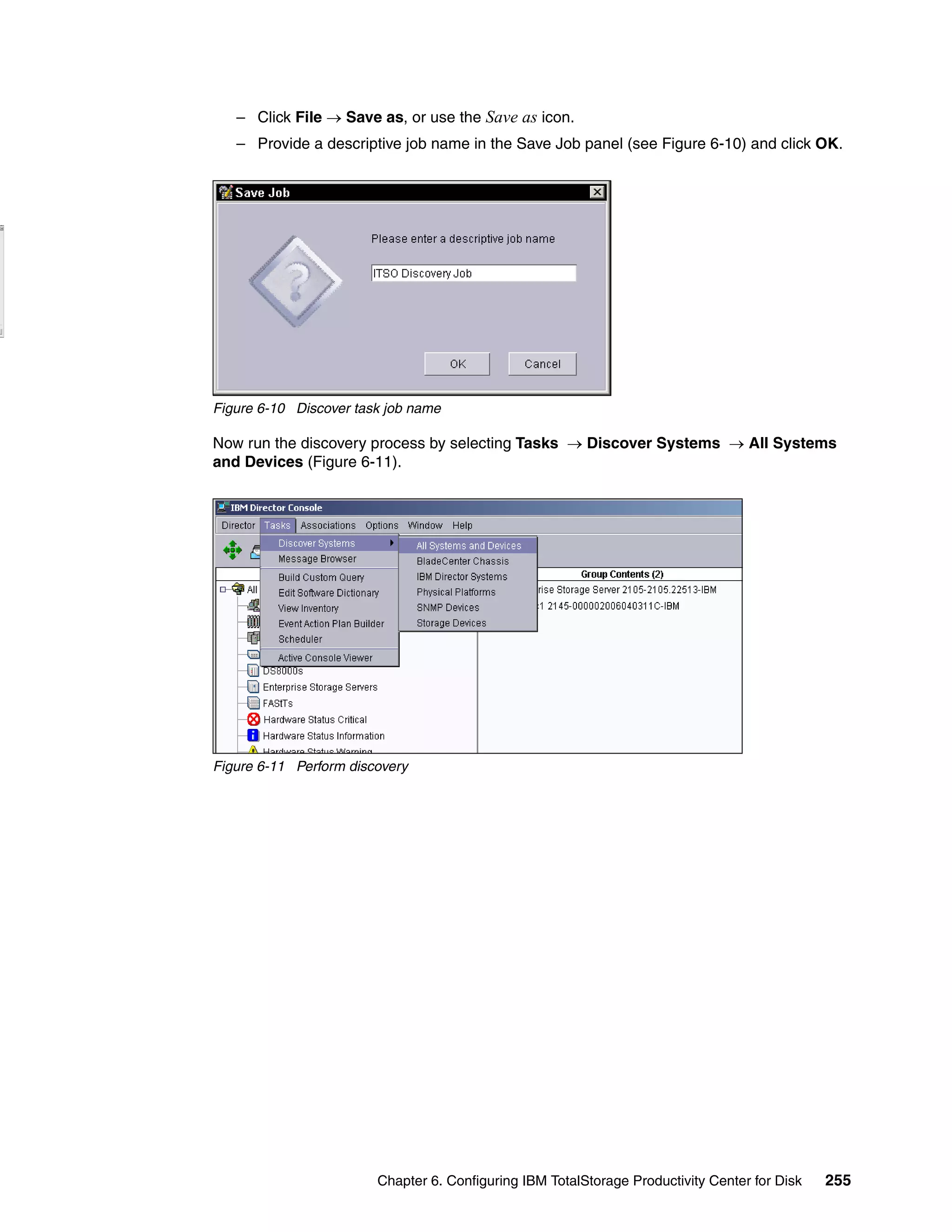 – Click File → Save as, or use the Save as icon.
   – Provide a descriptive job name in the Save Job panel (see Figure 6-10) and click OK.




Figure 6-10 Discover task job name

Now run the discovery process by selecting Tasks → Discover Systems → All Systems
and Devices (Figure 6-11).




Figure 6-11 Perform discovery




                        Chapter 6. Configuring IBM TotalStorage Productivity Center for Disk   255
 