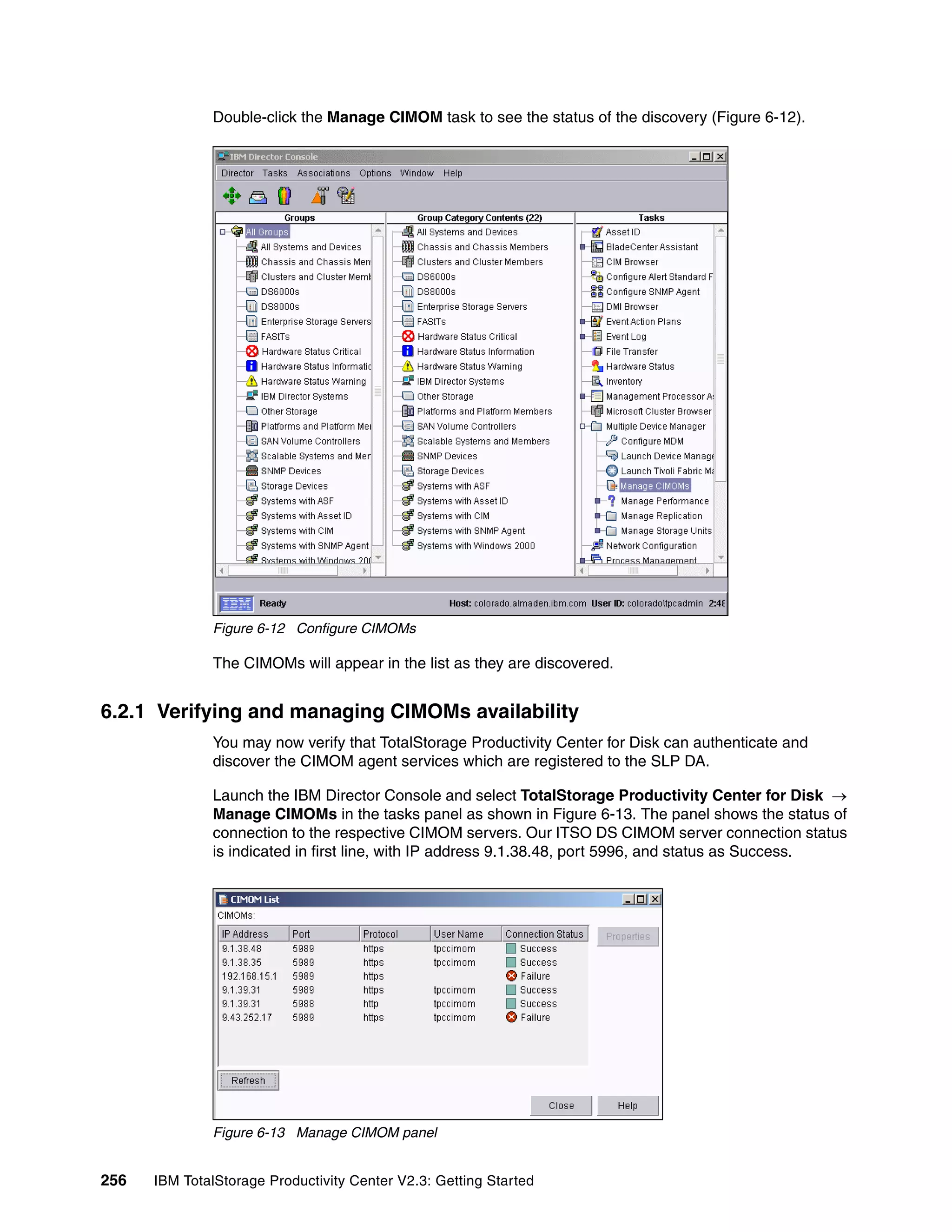 Double-click the Manage CIMOM task to see the status of the discovery (Figure 6-12).




              Figure 6-12 Configure CIMOMs

              The CIMOMs will appear in the list as they are discovered.


6.2.1 Verifying and managing CIMOMs availability
              You may now verify that TotalStorage Productivity Center for Disk can authenticate and
              discover the CIMOM agent services which are registered to the SLP DA.

              Launch the IBM Director Console and select TotalStorage Productivity Center for Disk →
              Manage CIMOMs in the tasks panel as shown in Figure 6-13. The panel shows the status of
              connection to the respective CIMOM servers. Our ITSO DS CIMOM server connection status
              is indicated in first line, with IP address 9.1.38.48, port 5996, and status as Success.




              Figure 6-13 Manage CIMOM panel


256   IBM TotalStorage Productivity Center V2.3: Getting Started
 