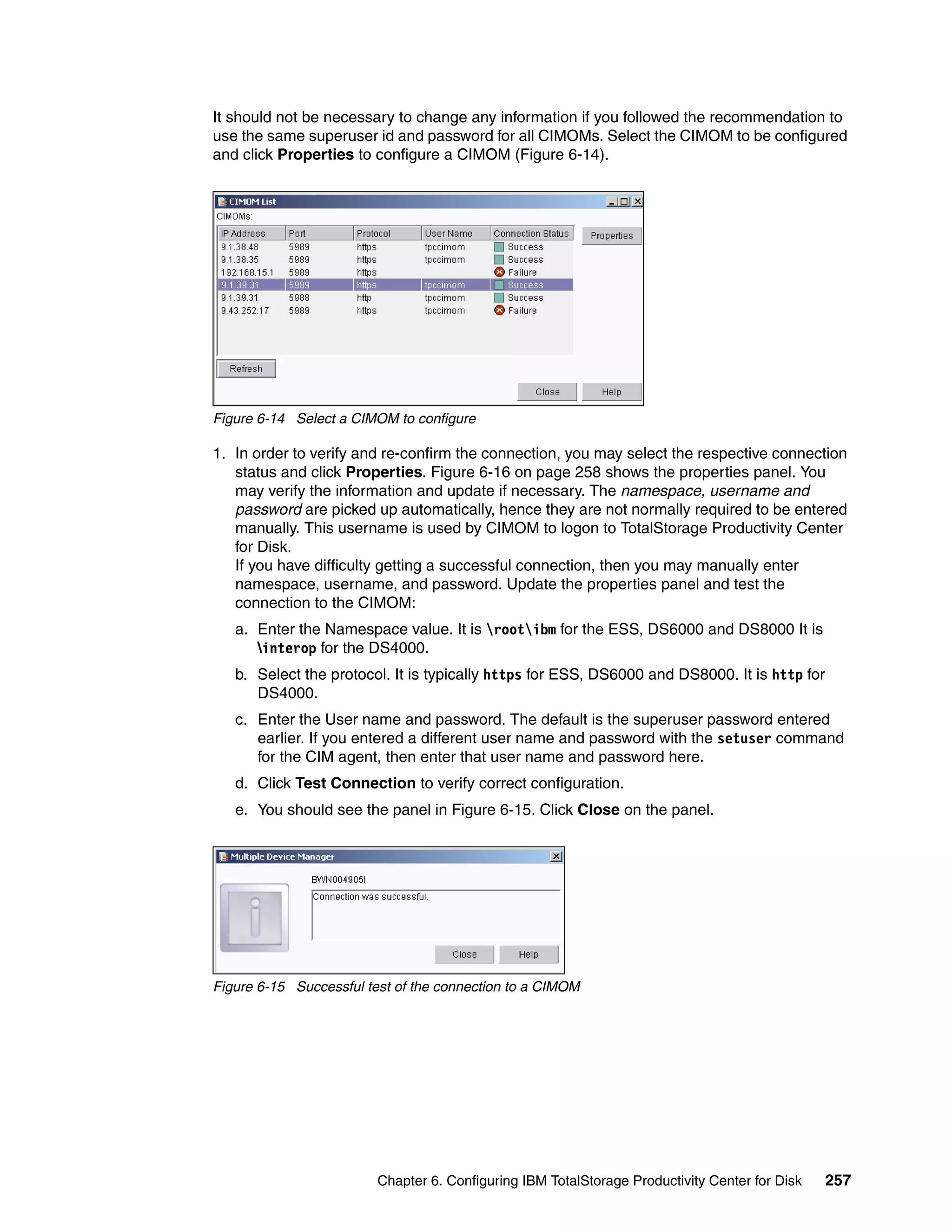 It should not be necessary to change any information if you followed the recommendation to
use the same superuser id and password for all CIMOMs. Select the CIMOM to be configured
and click Properties to configure a CIMOM (Figure 6-14).




Figure 6-14 Select a CIMOM to configure

1. In order to verify and re-confirm the connection, you may select the respective connection
   status and click Properties. Figure 6-16 on page 258 shows the properties panel. You
   may verify the information and update if necessary. The namespace, username and
   password are picked up automatically, hence they are not normally required to be entered
   manually. This username is used by CIMOM to logon to TotalStorage Productivity Center
   for Disk.
   If you have difficulty getting a successful connection, then you may manually enter
   namespace, username, and password. Update the properties panel and test the
   connection to the CIMOM:
   a. Enter the Namespace value. It is rootibm for the ESS, DS6000 and DS8000 It is
      interop for the DS4000.
   b. Select the protocol. It is typically https for ESS, DS6000 and DS8000. It is http for
      DS4000.
   c. Enter the User name and password. The default is the superuser password entered
      earlier. If you entered a different user name and password with the setuser command
      for the CIM agent, then enter that user name and password here.
   d. Click Test Connection to verify correct configuration.
   e. You should see the panel in Figure 6-15. Click Close on the panel.




Figure 6-15 Successful test of the connection to a CIMOM




                         Chapter 6. Configuring IBM TotalStorage Productivity Center for Disk   257
 