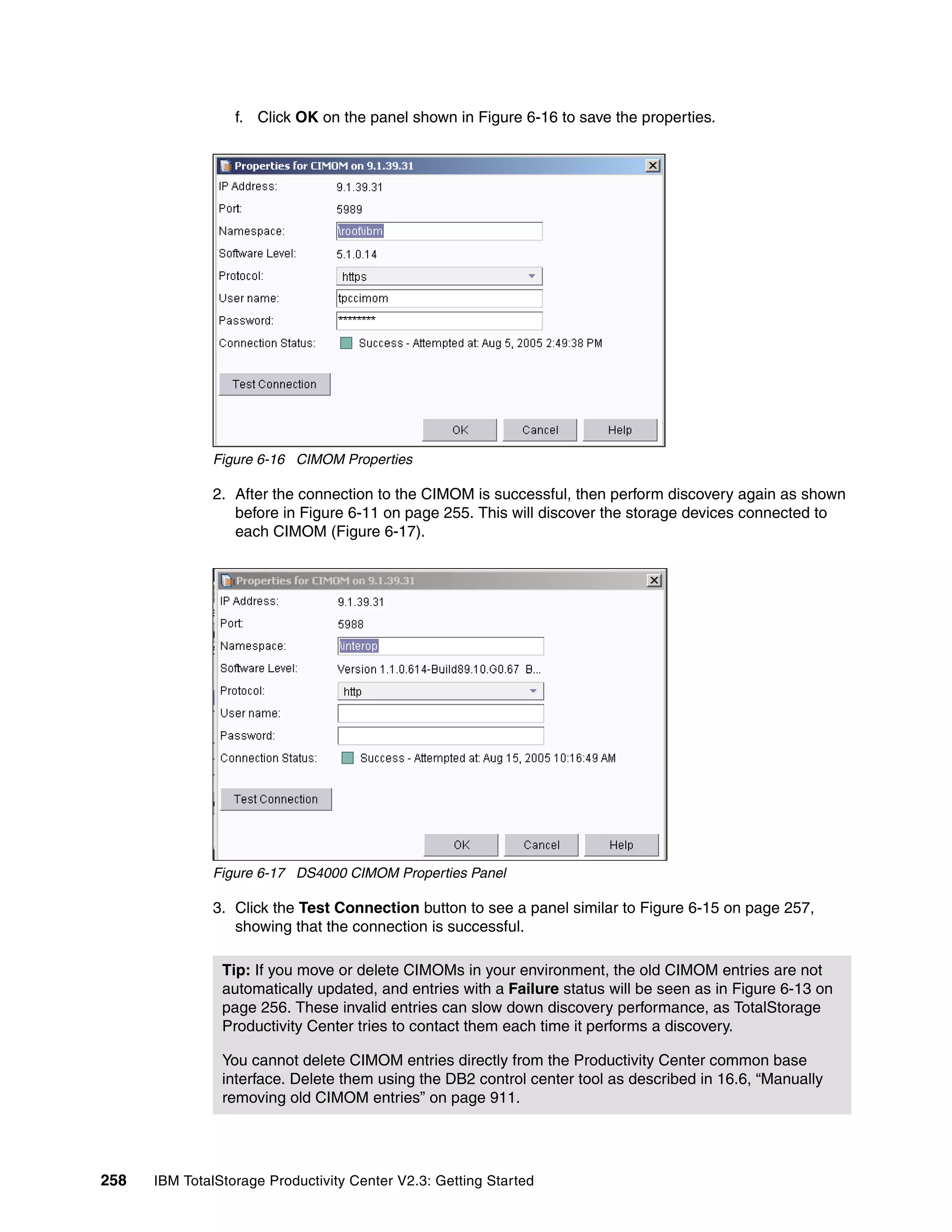 f. Click OK on the panel shown in Figure 6-16 to save the properties.




              Figure 6-16 CIMOM Properties

              2. After the connection to the CIMOM is successful, then perform discovery again as shown
                 before in Figure 6-11 on page 255. This will discover the storage devices connected to
                 each CIMOM (Figure 6-17).




              Figure 6-17 DS4000 CIMOM Properties Panel

              3. Click the Test Connection button to see a panel similar to Figure 6-15 on page 257,
                 showing that the connection is successful.

                Tip: If you move or delete CIMOMs in your environment, the old CIMOM entries are not
                automatically updated, and entries with a Failure status will be seen as in Figure 6-13 on
                page 256. These invalid entries can slow down discovery performance, as TotalStorage
                Productivity Center tries to contact them each time it performs a discovery.

                You cannot delete CIMOM entries directly from the Productivity Center common base
                interface. Delete them using the DB2 control center tool as described in 16.6, “Manually
                removing old CIMOM entries” on page 911.




258   IBM TotalStorage Productivity Center V2.3: Getting Started
 