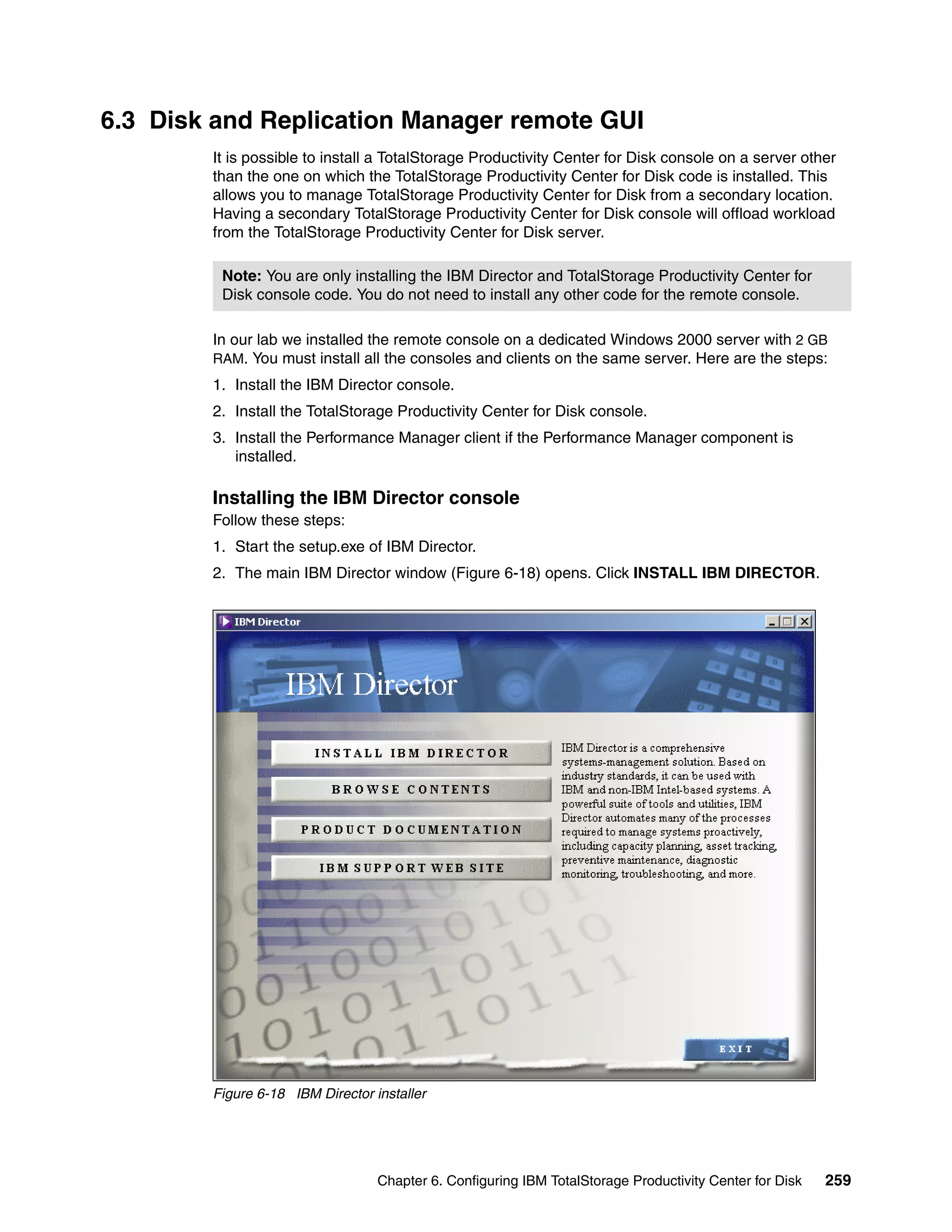 6.3 Disk and Replication Manager remote GUI
        It is possible to install a TotalStorage Productivity Center for Disk console on a server other
        than the one on which the TotalStorage Productivity Center for Disk code is installed. This
        allows you to manage TotalStorage Productivity Center for Disk from a secondary location.
        Having a secondary TotalStorage Productivity Center for Disk console will offload workload
        from the TotalStorage Productivity Center for Disk server.

         Note: You are only installing the IBM Director and TotalStorage Productivity Center for
         Disk console code. You do not need to install any other code for the remote console.

        In our lab we installed the remote console on a dedicated Windows 2000 server with 2 GB
        RAM. You must install all the consoles and clients on the same server. Here are the steps:
        1. Install the IBM Director console.
        2. Install the TotalStorage Productivity Center for Disk console.
        3. Install the Performance Manager client if the Performance Manager component is
           installed.

        Installing the IBM Director console
        Follow these steps:
        1. Start the setup.exe of IBM Director.
        2. The main IBM Director window (Figure 6-18) opens. Click INSTALL IBM DIRECTOR.




        Figure 6-18 IBM Director installer




                                  Chapter 6. Configuring IBM TotalStorage Productivity Center for Disk   259
 