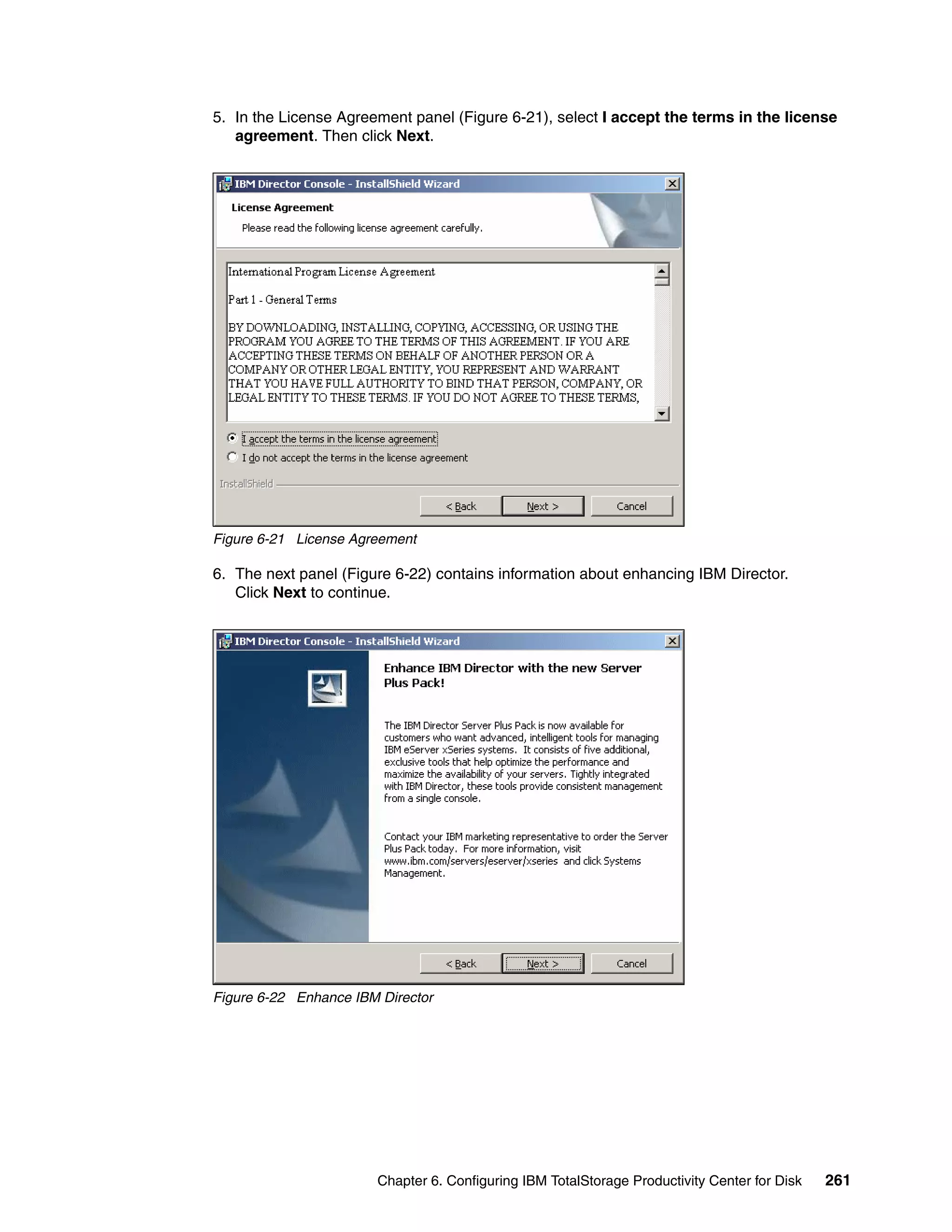 5. In the License Agreement panel (Figure 6-21), select I accept the terms in the license
   agreement. Then click Next.




Figure 6-21 License Agreement

6. The next panel (Figure 6-22) contains information about enhancing IBM Director.
   Click Next to continue.




Figure 6-22 Enhance IBM Director




                       Chapter 6. Configuring IBM TotalStorage Productivity Center for Disk   261
 