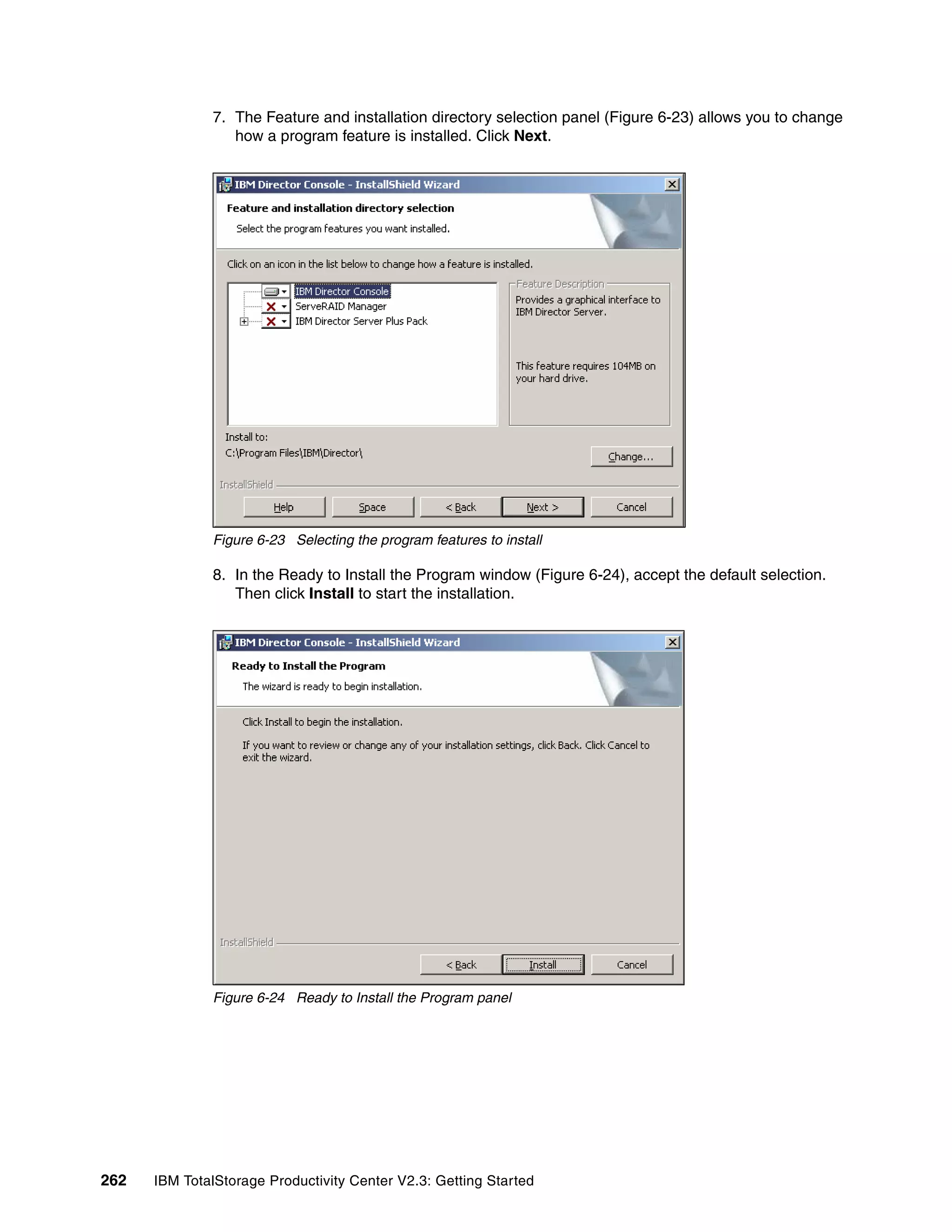 7. The Feature and installation directory selection panel (Figure 6-23) allows you to change
                 how a program feature is installed. Click Next.




              Figure 6-23 Selecting the program features to install

              8. In the Ready to Install the Program window (Figure 6-24), accept the default selection.
                 Then click Install to start the installation.




              Figure 6-24 Ready to Install the Program panel




262   IBM TotalStorage Productivity Center V2.3: Getting Started
 