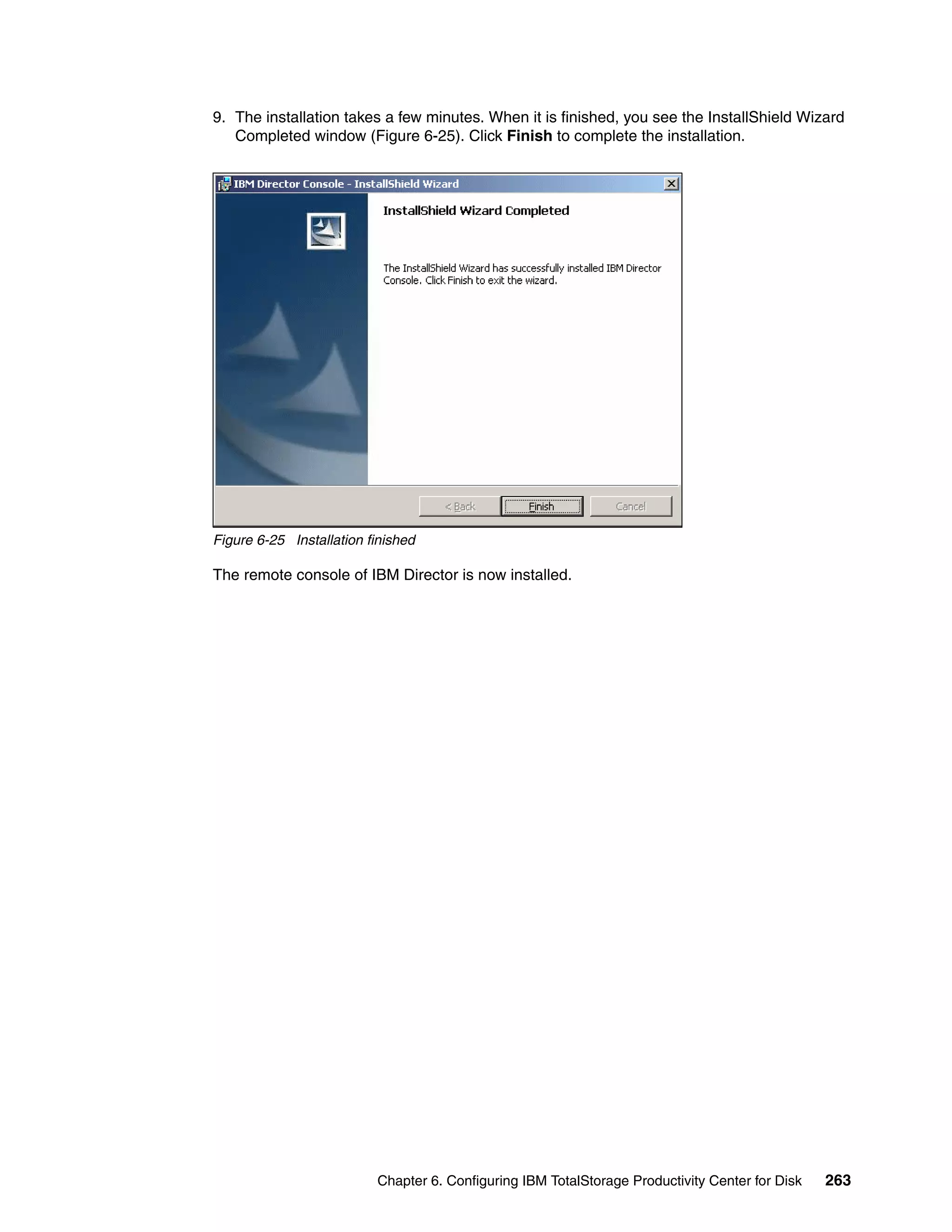 9. The installation takes a few minutes. When it is finished, you see the InstallShield Wizard
   Completed window (Figure 6-25). Click Finish to complete the installation.




Figure 6-25 Installation finished

The remote console of IBM Director is now installed.




                          Chapter 6. Configuring IBM TotalStorage Productivity Center for Disk   263
 