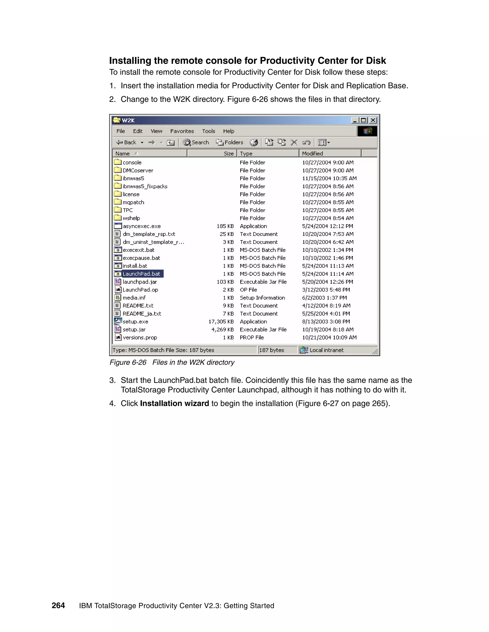 Installing the remote console for Productivity Center for Disk
              To install the remote console for Productivity Center for Disk follow these steps:
              1. Insert the installation media for Productivity Center for Disk and Replication Base.
              2. Change to the W2K directory. Figure 6-26 shows the files in that directory.




              Figure 6-26 Files in the W2K directory

              3. Start the LaunchPad.bat batch file. Coincidently this file has the same name as the
                 TotalStorage Productivity Center Launchpad, although it has nothing to do with it.
              4. Click Installation wizard to begin the installation (Figure 6-27 on page 265).




264   IBM TotalStorage Productivity Center V2.3: Getting Started
 