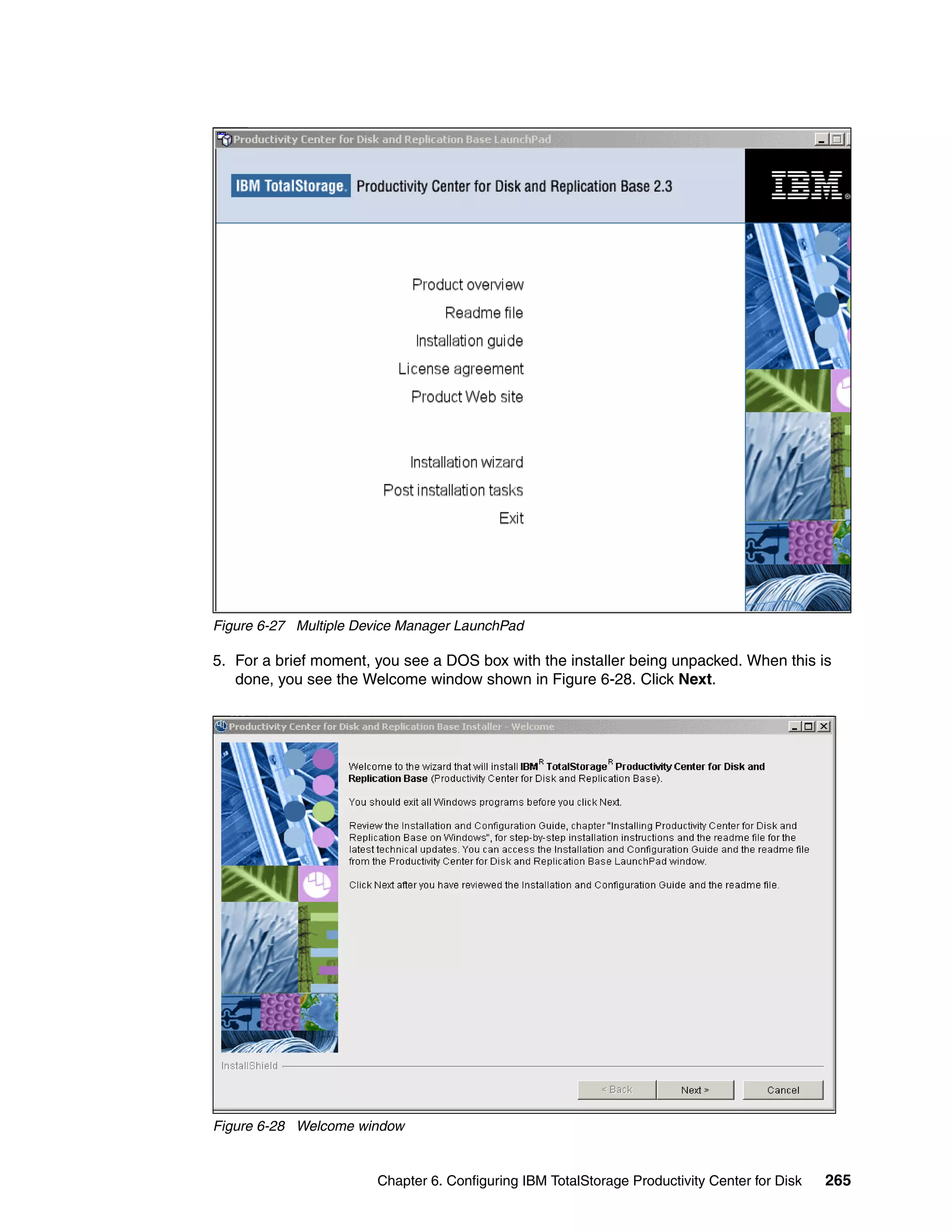Figure 6-27 Multiple Device Manager LaunchPad

5. For a brief moment, you see a DOS box with the installer being unpacked. When this is
   done, you see the Welcome window shown in Figure 6-28. Click Next.




Figure 6-28 Welcome window


                       Chapter 6. Configuring IBM TotalStorage Productivity Center for Disk   265
 
