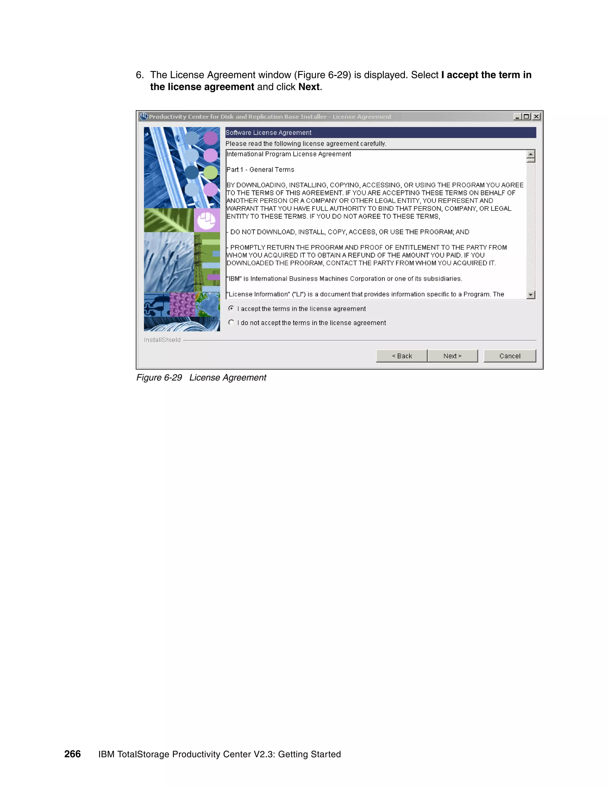 6. The License Agreement window (Figure 6-29) is displayed. Select I accept the term in
                 the license agreement and click Next.




              Figure 6-29 License Agreement




266   IBM TotalStorage Productivity Center V2.3: Getting Started
 