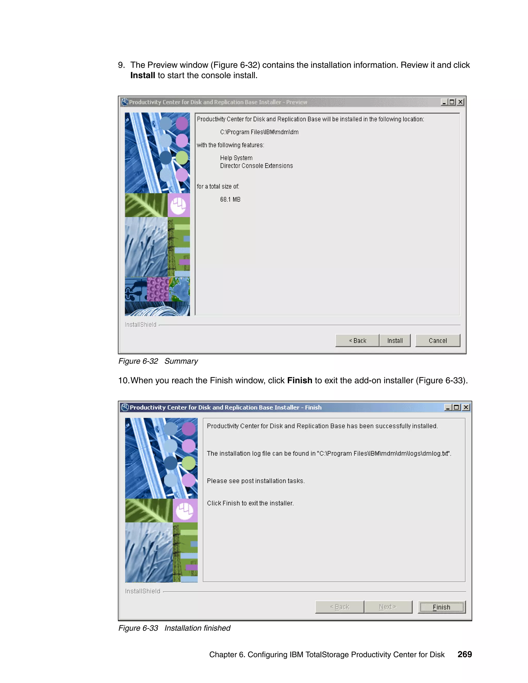 9. The Preview window (Figure 6-32) contains the installation information. Review it and click
   Install to start the console install.




Figure 6-32 Summary

10.When you reach the Finish window, click Finish to exit the add-on installer (Figure 6-33).




Figure 6-33 Installation finished


                          Chapter 6. Configuring IBM TotalStorage Productivity Center for Disk   269
 