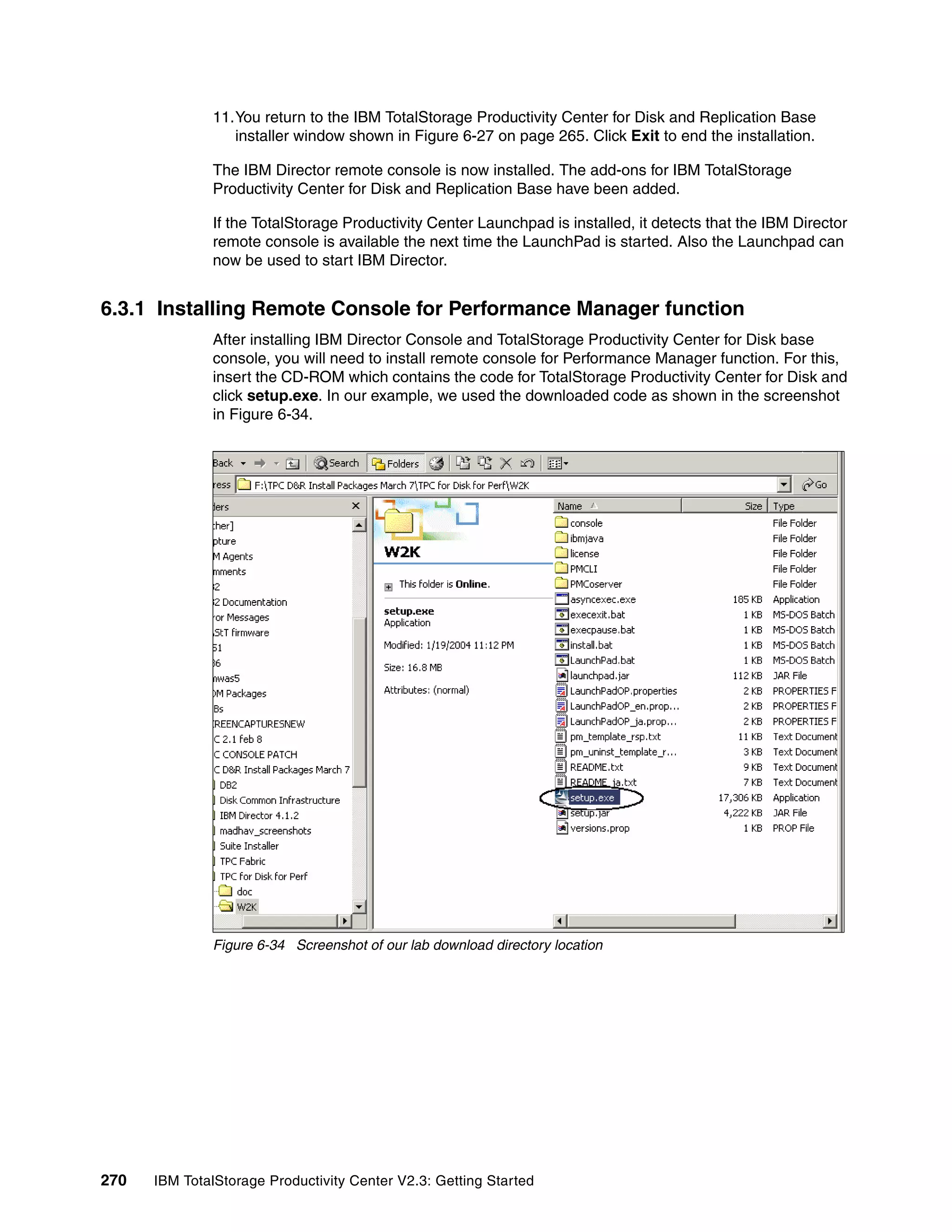 11.You return to the IBM TotalStorage Productivity Center for Disk and Replication Base
                 installer window shown in Figure 6-27 on page 265. Click Exit to end the installation.

              The IBM Director remote console is now installed. The add-ons for IBM TotalStorage
              Productivity Center for Disk and Replication Base have been added.

              If the TotalStorage Productivity Center Launchpad is installed, it detects that the IBM Director
              remote console is available the next time the LaunchPad is started. Also the Launchpad can
              now be used to start IBM Director.


6.3.1 Installing Remote Console for Performance Manager function
              After installing IBM Director Console and TotalStorage Productivity Center for Disk base
              console, you will need to install remote console for Performance Manager function. For this,
              insert the CD-ROM which contains the code for TotalStorage Productivity Center for Disk and
              click setup.exe. In our example, we used the downloaded code as shown in the screenshot
              in Figure 6-34.




              Figure 6-34 Screenshot of our lab download directory location




270   IBM TotalStorage Productivity Center V2.3: Getting Started
 