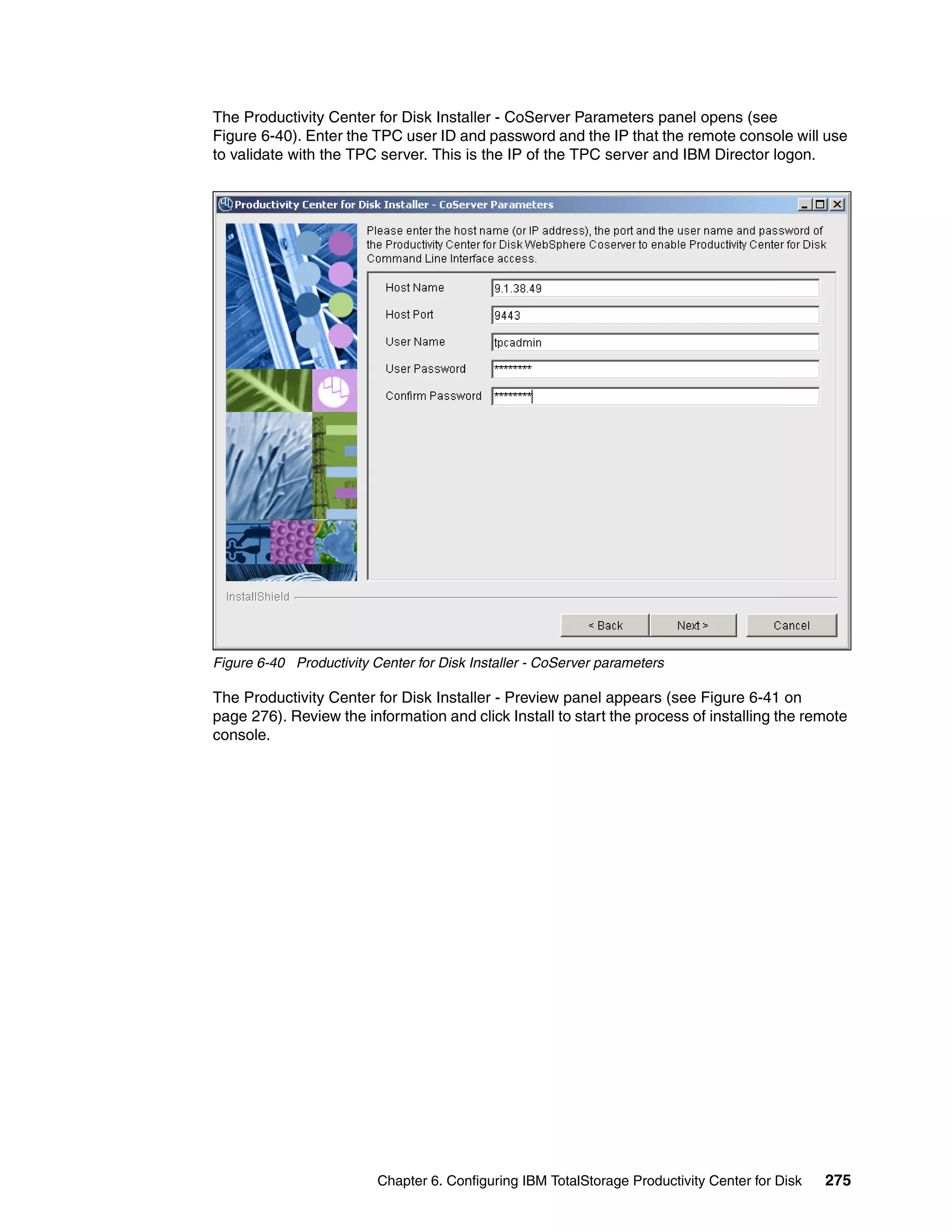 The Productivity Center for Disk Installer - CoServer Parameters panel opens (see
Figure 6-40). Enter the TPC user ID and password and the IP that the remote console will use
to validate with the TPC server. This is the IP of the TPC server and IBM Director logon.




Figure 6-40 Productivity Center for Disk Installer - CoServer parameters

The Productivity Center for Disk Installer - Preview panel appears (see Figure 6-41 on
page 276). Review the information and click Install to start the process of installing the remote
console.




                          Chapter 6. Configuring IBM TotalStorage Productivity Center for Disk   275
 