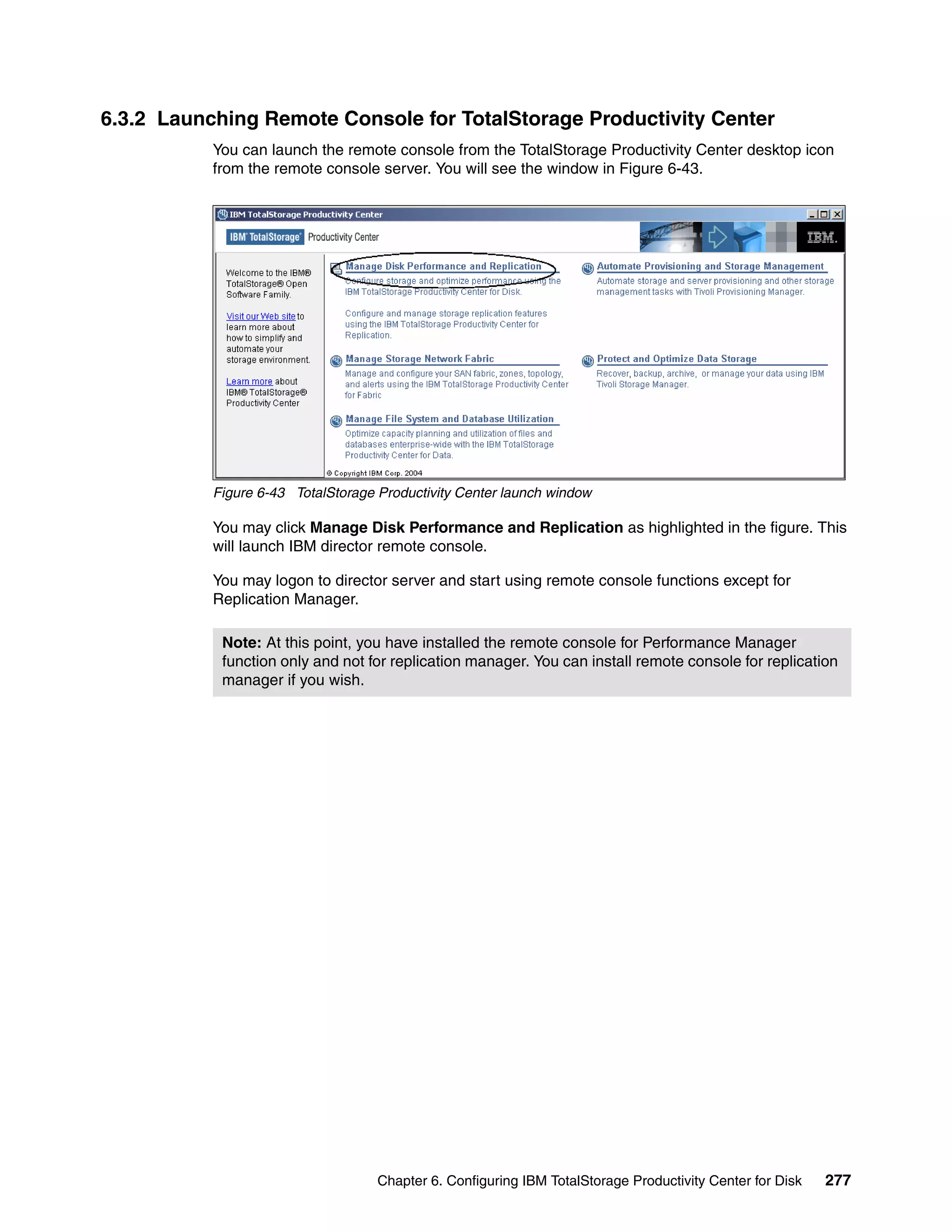 6.3.2 Launching Remote Console for TotalStorage Productivity Center
           You can launch the remote console from the TotalStorage Productivity Center desktop icon
           from the remote console server. You will see the window in Figure 6-43.




           Figure 6-43 TotalStorage Productivity Center launch window

           You may click Manage Disk Performance and Replication as highlighted in the figure. This
           will launch IBM director remote console.

           You may logon to director server and start using remote console functions except for
           Replication Manager.

            Note: At this point, you have installed the remote console for Performance Manager
            function only and not for replication manager. You can install remote console for replication
            manager if you wish.




                                    Chapter 6. Configuring IBM TotalStorage Productivity Center for Disk   277
 