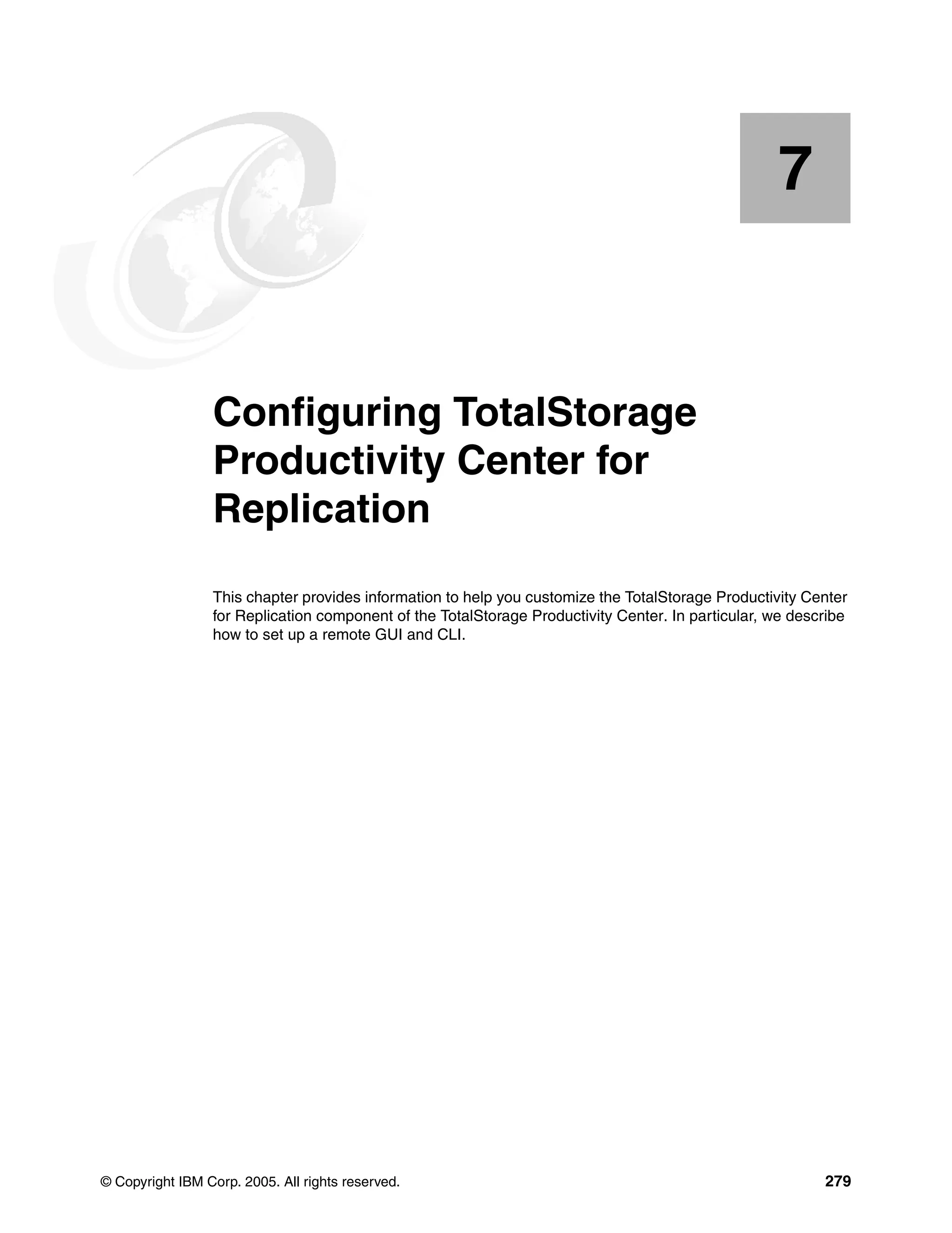 7


    Chapter 7.   Configuring TotalStorage
                 Productivity Center for
                 Replication
                 This chapter provides information to help you customize the TotalStorage Productivity Center
                 for Replication component of the TotalStorage Productivity Center. In particular, we describe
                 how to set up a remote GUI and CLI.




© Copyright IBM Corp. 2005. All rights reserved.                                                          279
 