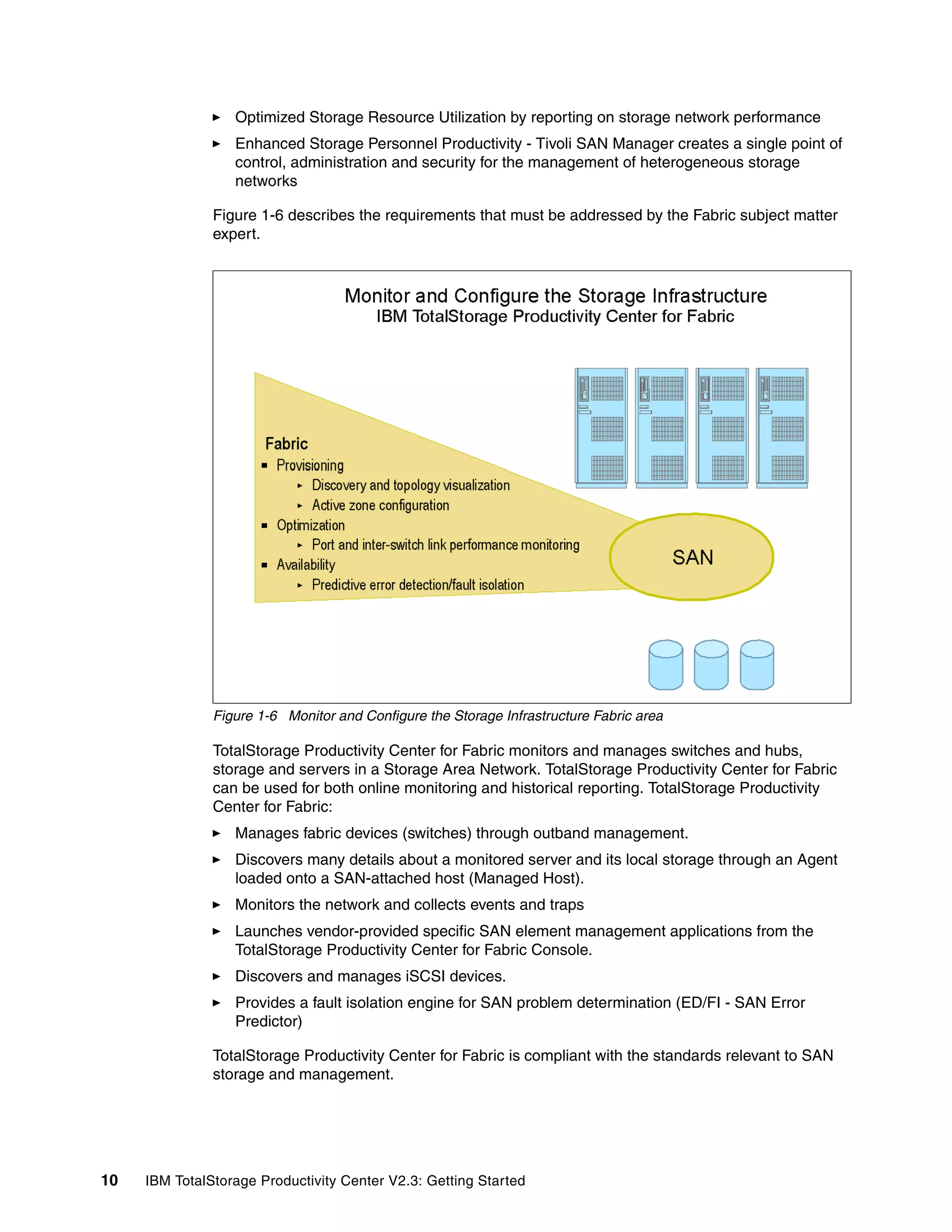Optimized Storage Resource Utilization by reporting on storage network performance
                  Enhanced Storage Personnel Productivity - Tivoli SAN Manager creates a single point of
                  control, administration and security for the management of heterogeneous storage
                  networks

               Figure 1-6 describes the requirements that must be addressed by the Fabric subject matter
               expert.




               Figure 1-6 Monitor and Configure the Storage Infrastructure Fabric area

               TotalStorage Productivity Center for Fabric monitors and manages switches and hubs,
               storage and servers in a Storage Area Network. TotalStorage Productivity Center for Fabric
               can be used for both online monitoring and historical reporting. TotalStorage Productivity
               Center for Fabric:
                  Manages fabric devices (switches) through outband management.
                  Discovers many details about a monitored server and its local storage through an Agent
                  loaded onto a SAN-attached host (Managed Host).
                  Monitors the network and collects events and traps
                  Launches vendor-provided specific SAN element management applications from the
                  TotalStorage Productivity Center for Fabric Console.
                  Discovers and manages iSCSI devices.
                  Provides a fault isolation engine for SAN problem determination (ED/FI - SAN Error
                  Predictor)

               TotalStorage Productivity Center for Fabric is compliant with the standards relevant to SAN
               storage and management.




10   IBM TotalStorage Productivity Center V2.3: Getting Started
 