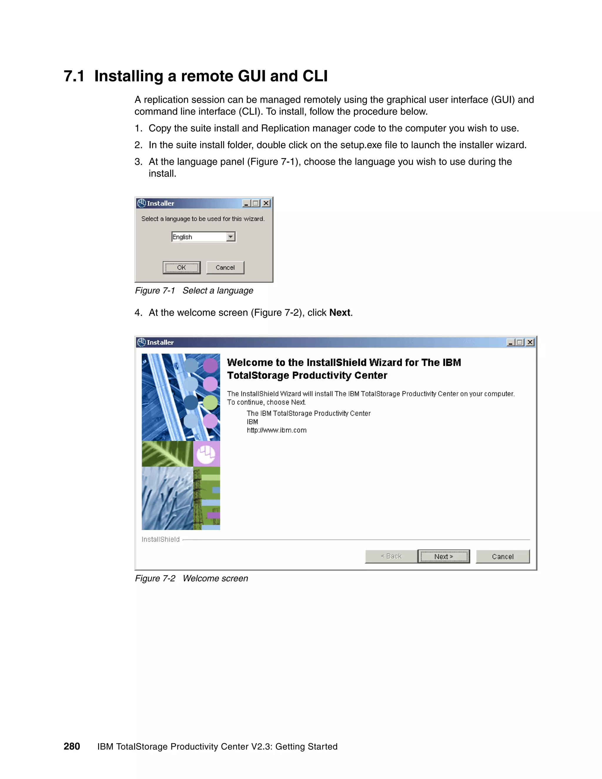 7.1 Installing a remote GUI and CLI
              A replication session can be managed remotely using the graphical user interface (GUI) and
              command line interface (CLI). To install, follow the procedure below.
              1. Copy the suite install and Replication manager code to the computer you wish to use.
              2. In the suite install folder, double click on the setup.exe file to launch the installer wizard.
              3. At the language panel (Figure 7-1), choose the language you wish to use during the
                 install.




              Figure 7-1 Select a language

              4. At the welcome screen (Figure 7-2), click Next.




              Figure 7-2 Welcome screen




280   IBM TotalStorage Productivity Center V2.3: Getting Started
 