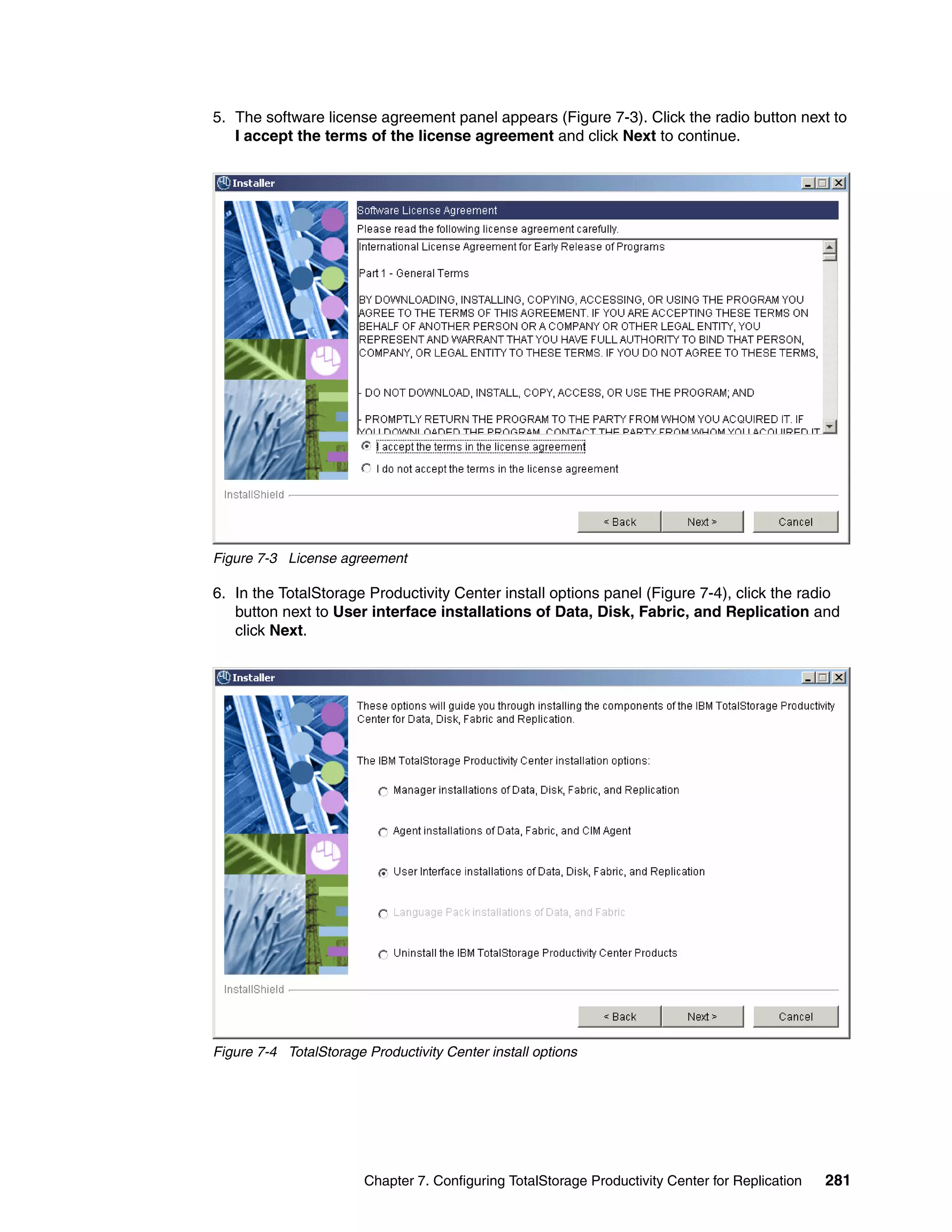 5. The software license agreement panel appears (Figure 7-3). Click the radio button next to
   I accept the terms of the license agreement and click Next to continue.




Figure 7-3 License agreement

6. In the TotalStorage Productivity Center install options panel (Figure 7-4), click the radio
   button next to User interface installations of Data, Disk, Fabric, and Replication and
   click Next.




Figure 7-4 TotalStorage Productivity Center install options




                        Chapter 7. Configuring TotalStorage Productivity Center for Replication   281
 
